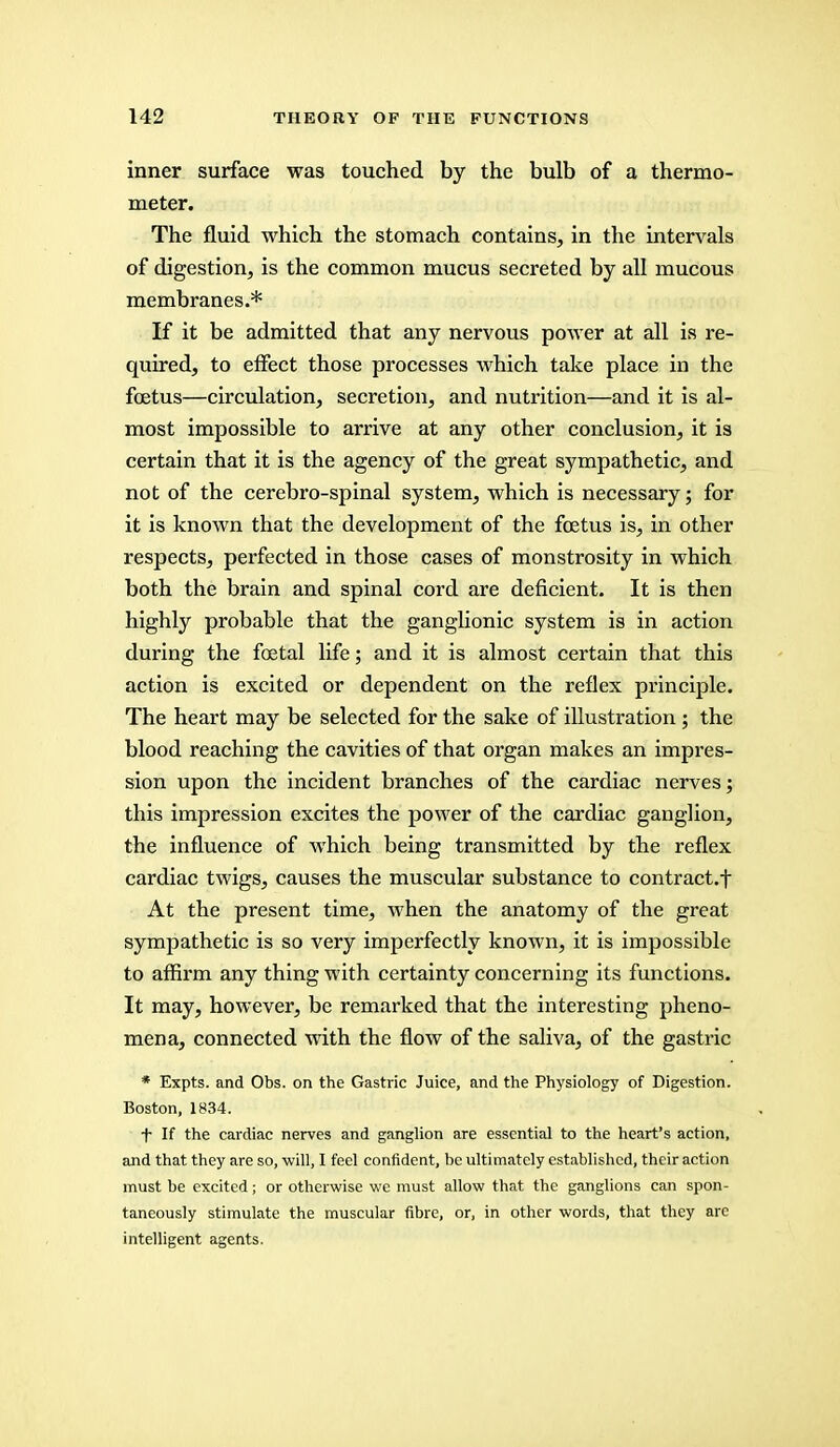 inner surface was touched by the bulb of a thermo- meter. The fluid which the stomach contains, in the intervals of digestion, is the common mucus secreted by all mucous membranes.* If it be admitted that any nervous power at all is re- quired, to effect those processes which take place in the foetus—circulation, secretion, and nutrition—and it is al- most impossible to arrive at any other conclusion, it is certain that it is the agency of the great sympathetic, and not of the cerebro-spinal system, which is necessary; for it is known that the development of the foetus is, in other respects, perfected in those cases of monstrosity in which both the brain and spinal cord are deficient. It is then highly probable that the ganglionic system is in action during the foetal life; and it is almost certain that this action is excited or dependent on the reflex principle. The heart may be selected for the sake of illustration ; the blood reaching the cavities of that organ makes an impres- sion upon the incident branches of the cardiac nerves; this impression excites the power of the cardiac ganglion, the influence of which being transmitted by the reflex cardiac twigs, causes the muscular substance to contract.f At the present time, when the anatomy of the great sympathetic is so very imperfectly known, it is impossible to affirm any thing with certainty concerning its functions. It may, however, be remarked that the interesting pheno- mena, connected with the flow of the saliva, of the gastric * Expts. and Obs. on the Gastric Juice, and the Physiology of Digestion. Boston, 1834. f If the cardiac nerves and ganglion are essential to the heart's action, and that they are so, will, I feel confident, be ultimately established, their action must be excited; or otherwise we must allow that the ganglions can spon- taneously stimulate the muscular fibre, or, in other words, that they are intelligent agents.