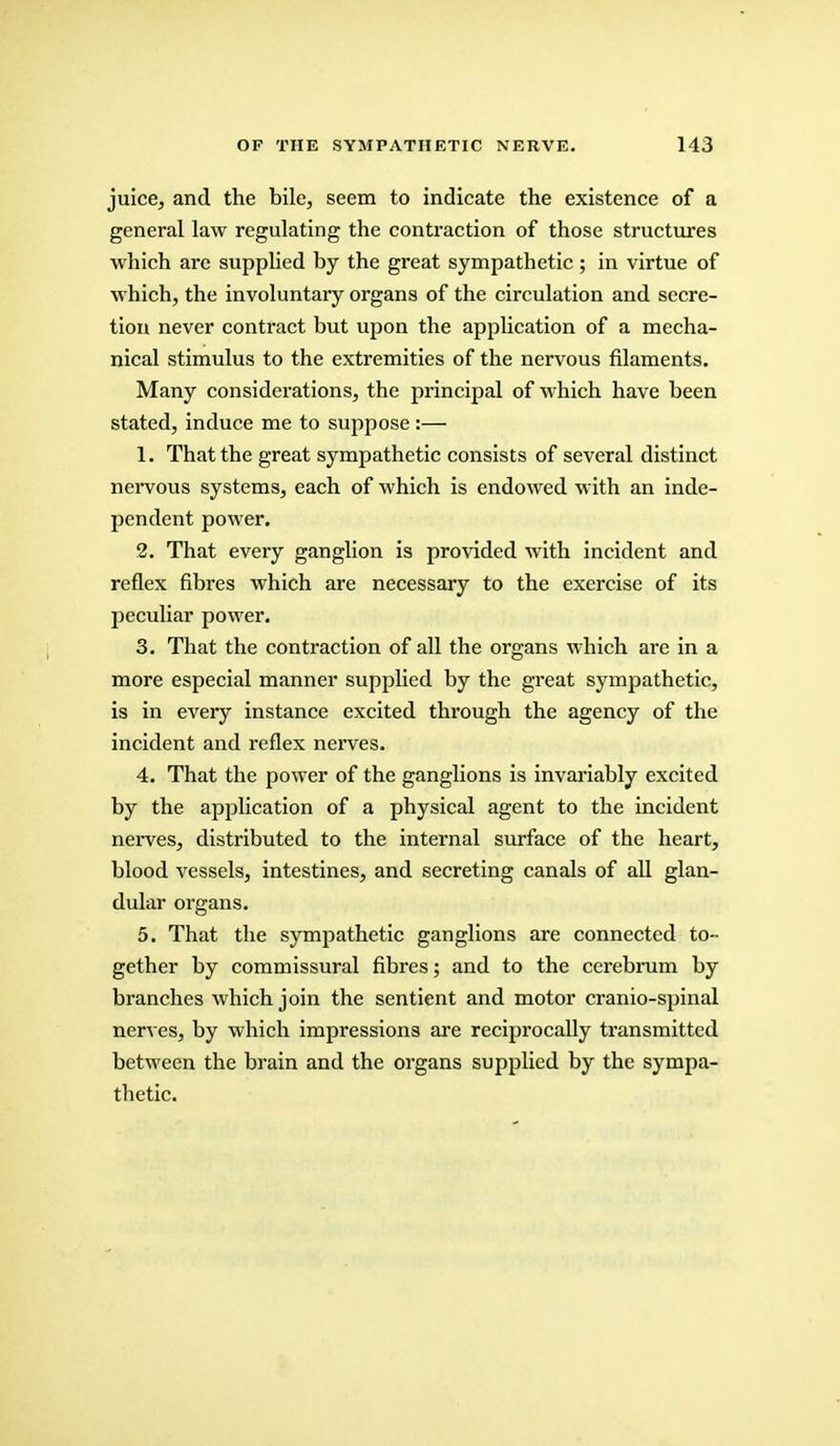 juice, and the bile, seem to indicate the existence of a general law regulating the contraction of those structures which are supplied by the great sympathetic ; in virtue of which, the involuntary organs of the circulation and secre- tion never contract but upon the application of a mecha- nical stimulus to the extremities of the nervous filaments. Many considerations, the principal of which have been stated, induce me to suppose :— 1. That the great sympathetic consists of several distinct nervous systems, each of which is endowed with an inde- pendent power. 2. That every ganglion is provided with incident and reflex fibres which are necessary to the exercise of its peculiar power. 3. That the contraction of all the organs which are in a more especial manner supplied by the great sympathetic, is in every instance excited through the agency of the incident and reflex nerves. 4. That the power of the ganglions is invariably excited by the application of a physical agent to the incident nerves, distributed to the internal surface of the heart, blood vessels, intestines, and secreting canals of all glan- dular organs. 5. That the sympathetic ganglions are connected to- gether by commissural fibres; and to the cerebrum by branches which join the sentient and motor cranio-spinal nerves, by which impressions are reciprocally transmitted between the brain and the organs supplied by the sympa- thetic.
