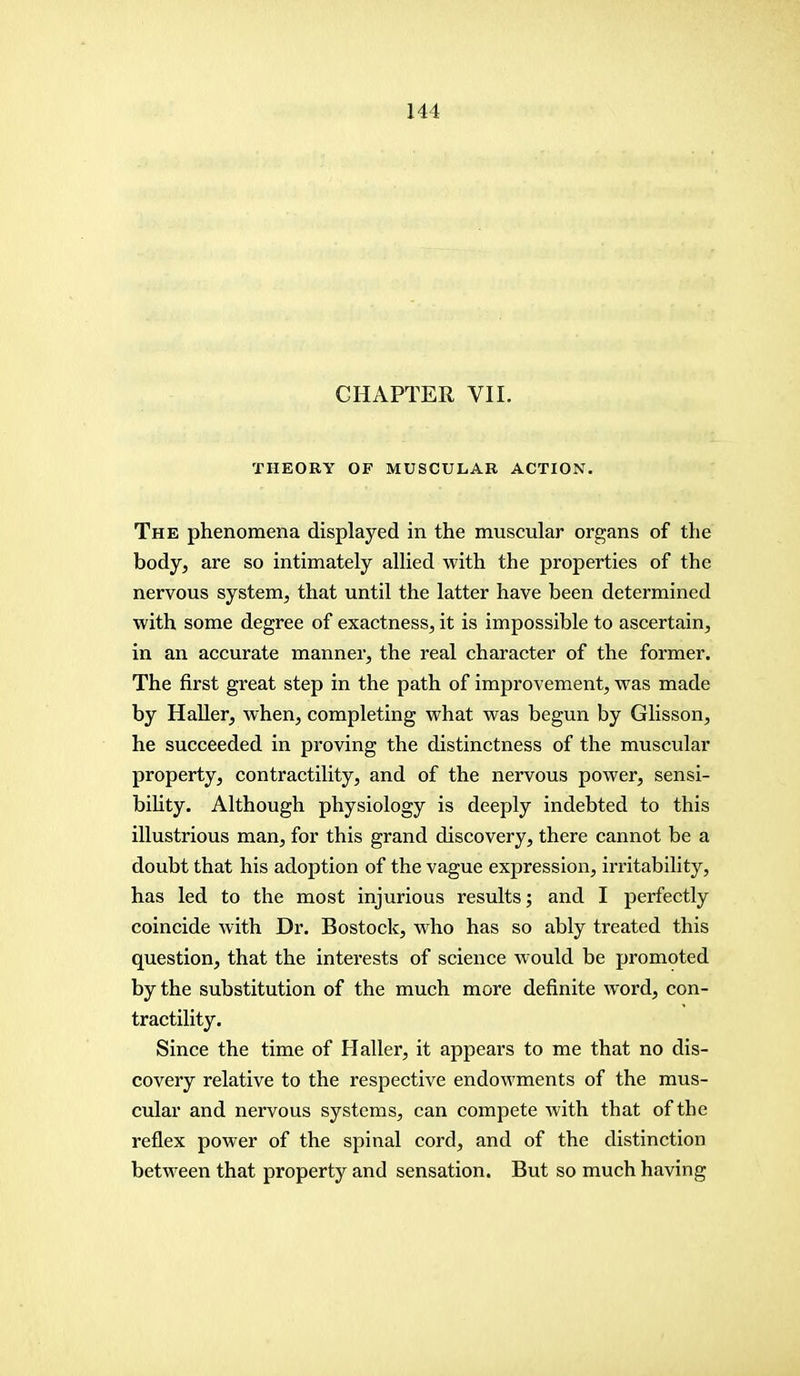 CHAPTER VII. THEORY OF MUSCULAR ACTION. The phenomena displayed in the muscular organs of the body, are so intimately allied with the properties of the nervous system, that until the latter have been determined with some degree of exactness, it is impossible to ascertain, in an accurate manner, the real character of the former. The first great step in the path of improvement, was made by Haller, when, completing what was begun by Glisson, he succeeded in proving the distinctness of the muscular property, contractility, and of the nervous power, sensi- bility. Although physiology is deeply indebted to this illustrious man, for this grand discovery, there cannot be a doubt that his adoption of the vague expression, irritability, has led to the most injurious results; and I perfectly coincide with Dr. Bostock, who has so ably treated this question, that the interests of science would be promoted by the substitution of the much more definite word, con- tractility. Since the time of Haller, it appears to me that no dis- covery relative to the respective endowments of the mus- cular and nervous systems, can compete with that of the reflex power of the spinal cord, and of the distinction between that property and sensation. But so much having