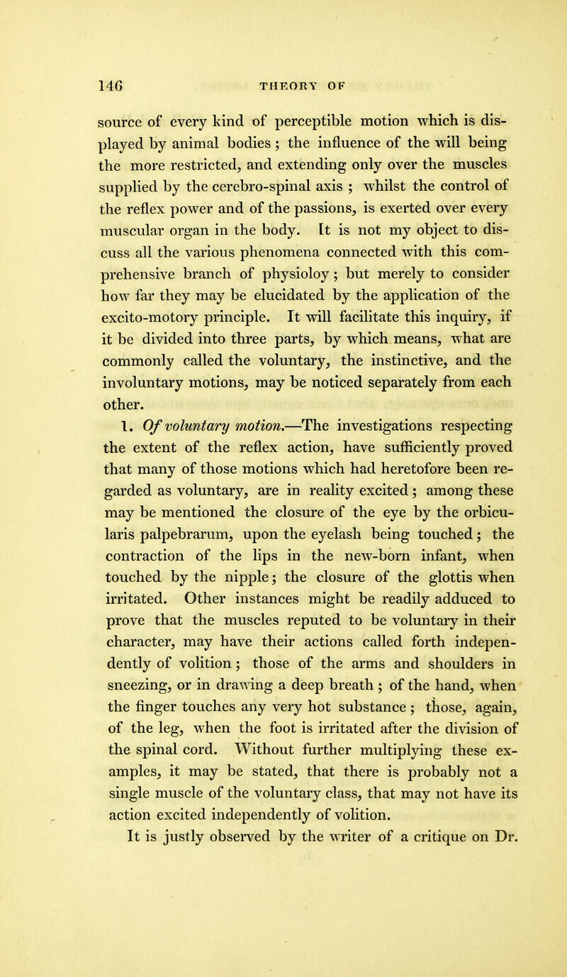 source of every kind of perceptible motion which is dis- played by animal bodies ; the influence of the will being the more restricted, and extending only over the muscles supplied by the cerebro-spinal axis ; whilst the control of the reflex power and of the passions, is exerted over every muscular organ in the body. It is not my object to dis- cuss all the various phenomena connected with this com- prehensive branch of physioloy; but merely to consider how far they may be elucidated by the application of the excito-motory principle. It will facilitate this inquiry, if it be divided into three parts, by which means, what are commonly called the voluntary, the instinctive, and the involuntary motions, may be noticed separately from each other. 1. Of voluntary motion.—The investigations respecting the extent of the reflex action, have sufficiently proved that many of those motions which had heretofore been re- garded as voluntary, are in reality excited; among these may be mentioned the closure of the eye by the orbicu- laris palpebrarum, upon the eyelash being touched; the contraction of the lips in the new-born infant, when touched by the nipple; the closure of the glottis when irritated. Other instances might be readily adduced to prove that the muscles reputed to be voluntary in their character, may have their actions called forth indepen- dently of volition; those of the arms and shoulders in sneezing, or in drawing a deep breath ; of the hand, when the finger touches any very hot substance ; those, again, of the leg, when the foot is irritated after the division of the spinal cord. Without further multiplying these ex- amples, it may be stated, that there is probably not a single muscle of the voluntary class, that may not have its action excited independently of volition. It is justly observed by the writer of a critique on Dr.