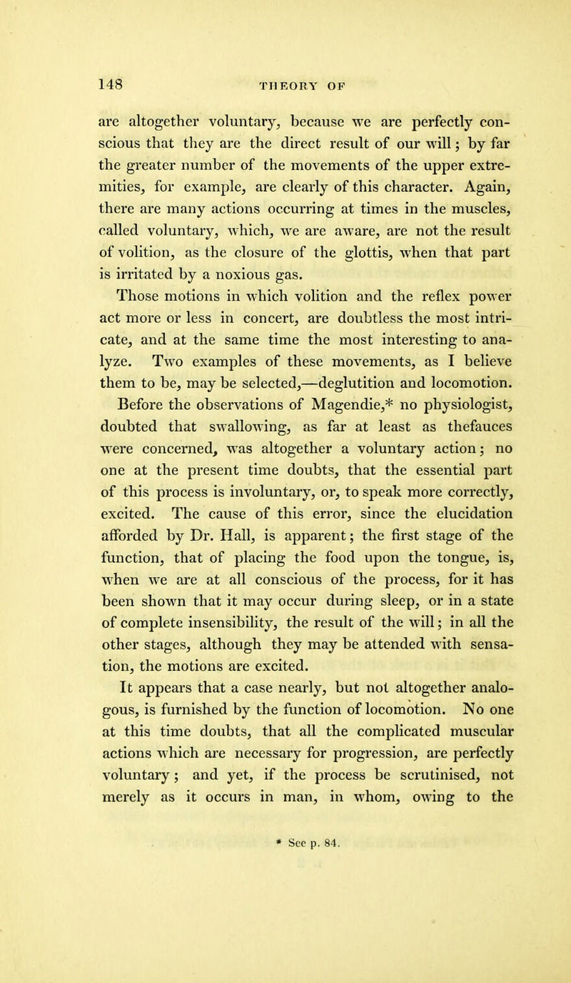 are altogether voluntary, because we are perfectly con- scious that they are the direct result of our will; by far the greater number of the movements of the upper extre- mities, for example, are clearly of this character. Again, there are many actions occurring at times in the muscles, called voluntary, which, we are aware, are not the result of volition, as the closure of the glottis, when that part is irritated by a noxious gas. Those motions in which volition and the reflex power act more or less in concert, are doubtless the most intri- cate, and at the same time the most interesting to ana- lyze. Two examples of these movements, as I believe them to be, may be selected,—deglutition and locomotion. Before the observations of Magendie,* no physiologist, doubted that swallowing, as far at least as thefauces were concerned, was altogether a voluntary action; no one at the present time doubts, that the essential part of this process is involuntary, or, to speak more correctly, excited. The cause of this error, since the elucidation afforded by Dr. Hall, is apparent; the first stage of the function, that of placing the food upon the tongue, is, when we are at all conscious of the process, for it has been shown that it may occur during sleep, or in a state of complete insensibility, the result of the will; in all the other stages, although they may be attended with sensa- tion, the motions are excited. It appears that a case nearly, but not altogether analo- gous, is furnished by the function of locomotion. No one at this time doubts, that all the complicated muscular actions which are necessary for progression, are perfectly voluntary; and yet, if the process be scrutinised, not merely as it occurs in man, in whom, owing to the * See p. 84.