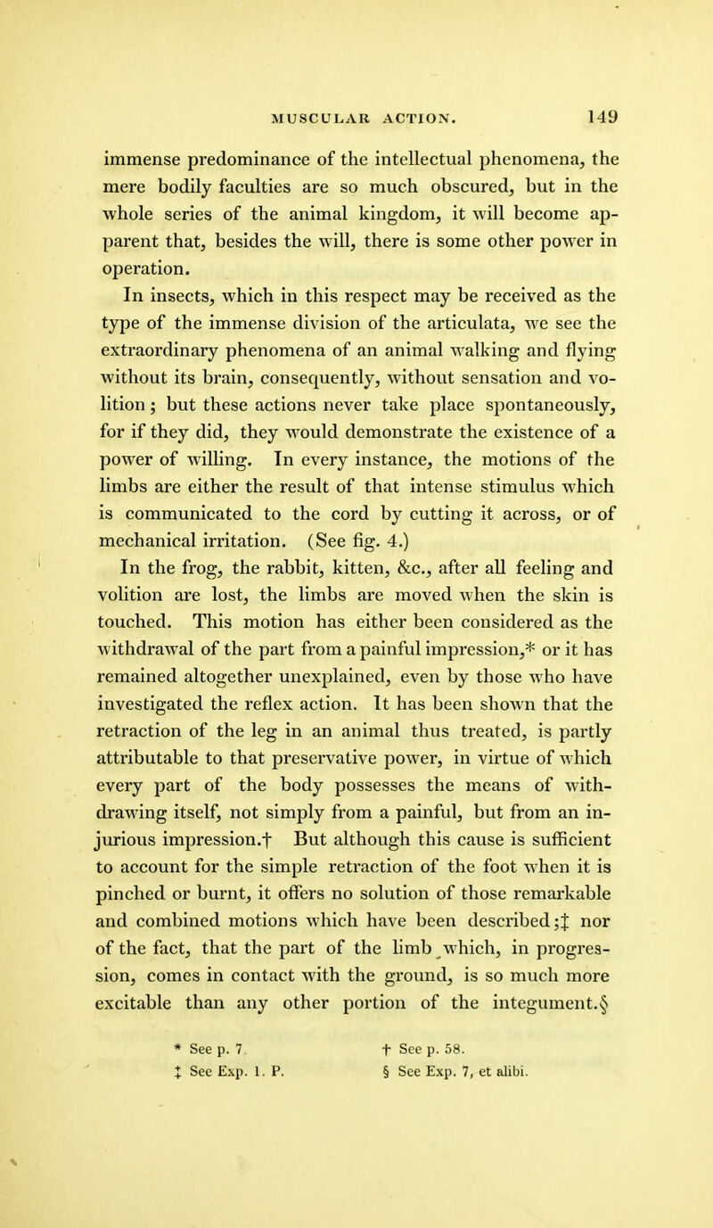 immense predominance of the intellectual phenomena, the mere bodily faculties are so much obscured, but in the whole series of the animal kingdom, it will become ap- parent that, besides the will, there is some other power in operation. In insects, which in this respect may be received as the type of the immense division of the articulata, we see the extraordinary phenomena of an animal walking and flying without its brain, consequently, without sensation and vo- lition ; but these actions never take place spontaneously, for if they did, they would demonstrate the existence of a power of willing. In every instance, the motions of the limbs are either the result of that intense stimulus which is communicated to the cord by cutting it across, or of mechanical irritation. (See fig. 4.) In the frog, the rabbit, kitten, &c, after all feeling and volition are lost, the limbs are moved when the skin is touched. This motion has either been considered as the withdrawal of the part from a painful impression,* or it has remained altogether unexplained, even by those who have investigated the reflex action. It has been shown that the retraction of the leg in an animal thus treated, is partly attributable to that preservative power, in virtue of which every part of the body possesses the means of with- drawing itself, not simply from a painful, but from an in- jurious impression.f But although this cause is sufficient to account for the simple retraction of the foot when it is pinched or burnt, it offers no solution of those remarkable and combined motions which have been described;! nor of the fact, that the part of the limb which, in progres- sion, comes in contact with the ground, is so much more excitable than any other portion of the integument.■§ * See p. 7. I See Exp. 1. P. f See p. 58. § See Exp. 7, et alibi.