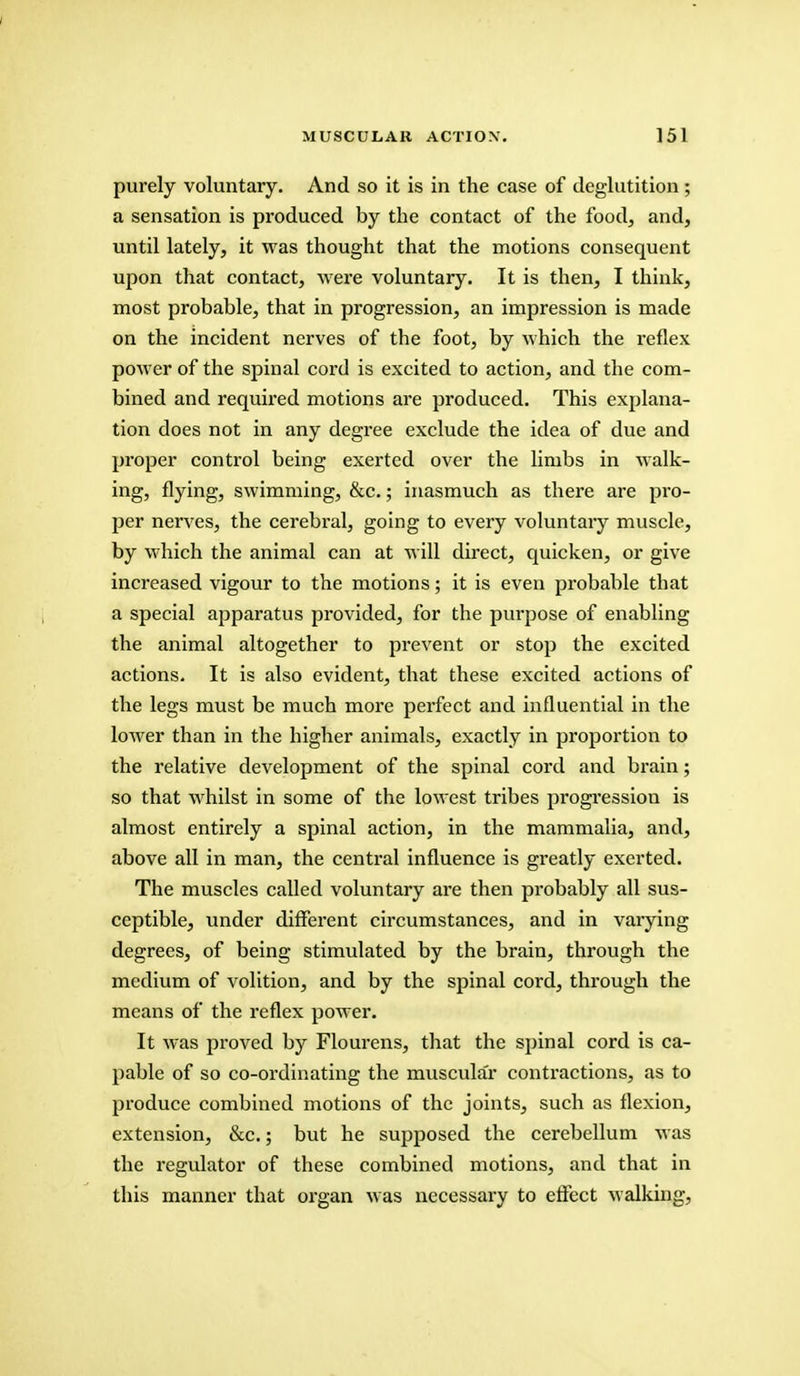 purely voluntary. And so it is in the case of deglutition; a sensation is produced by the contact of the food, and, until lately, it was thought that the motions consequent upon that contact, were voluntary. It is then, I think, most probable, that in progression, an impression is made on the incident nerves of the foot, by which the reflex power of the spinal cord is excited to action, and the com- bined and required motions are produced. This explana- tion does not in any degree exclude the idea of due and proper control being exerted over the limbs in walk- ing, flying, swimming, &c.; inasmuch as there are pro- per nerves, the cerebral, going to every voluntary muscle, by which the animal can at will direct, quicken, or give increased vigour to the motions; it is even probable that a special apparatus provided, for the purpose of enabling the animal altogether to prevent or stop the excited actions. It is also evident, that these excited actions of the legs must be much more perfect and influential in the lower than in the higher animals, exactly in proportion to the relative development of the spinal cord and brain; so that whilst in some of the lowest tribes progression is almost entirely a spinal action, in the mammalia, and, above all in man, the central influence is greatly exerted. The muscles called voluntary are then probably all sus- ceptible, under different circumstances, and in varying degrees, of being stimulated by the brain, through the medium of volition, and by the spinal cord, through the means of the reflex power. It was proved by Flourens, that the spinal cord is ca- pable of so co-ordinating the muscula'r contractions, as to produce combined motions of the joints, such as flexion, extension, &c.; but he supposed the cerebellum was the regulator of these combined motions, and that in this manner that organ was necessary to effect walking,