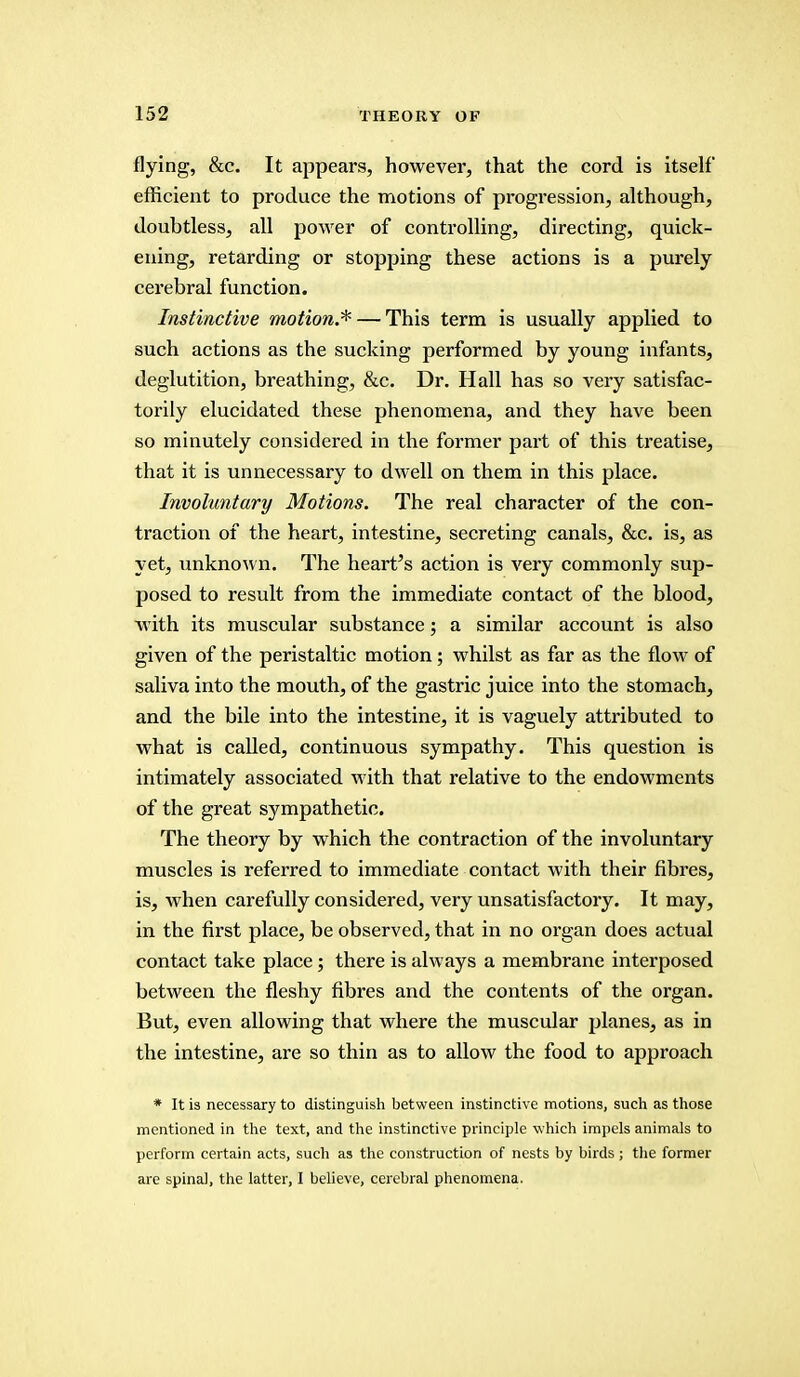 flying, &c. It appears, however, that the cord is itself efficient to produce the motions of progression, although, doubtless, all power of controlling, directing, quick- ening, retarding or stopping these actions is a purely cerebral function. Instinctive motion.* — This term is usually applied to such actions as the sucking performed by young infants, deglutition, breathing, &c. Dr. Hall has so very satisfac- torily elucidated these phenomena, and they have been so minutely considered in the former part of this treatise, that it is unnecessary to dwell on them in this place. Involuntary Motions. The real character of the con- traction of the heart, intestine, secreting canals, &c. is, as yet, unknown. The hearths action is very commonly sup- posed to result from the immediate contact of the blood, with its muscular substance; a similar account is also given of the peristaltic motion; whilst as far as the flow of saliva into the mouth, of the gastric juice into the stomach, and the bile into the intestine, it is vaguely attributed to what is called, continuous sympathy. This question is intimately associated with that relative to the endowments of the great sympathetic. The theory by which the contraction of the involuntary muscles is referred to immediate contact with their fibres, is, when carefully considered, very unsatisfactory. It may, in the first place, be observed, that in no organ does actual contact take place; there is always a membrane interposed between the fleshy fibres and the contents of the organ. But, even allowing that where the muscular planes, as in the intestine, are so thin as to allow the food to approach * It is necessary to distinguish between instinctive motions, such as those mentioned in the text, and the instinctive principle w hich impels animals to perforin certain acts, such as the construction of nests by birds; the former are spinal, the latter, I believe, cerebral phenomena.