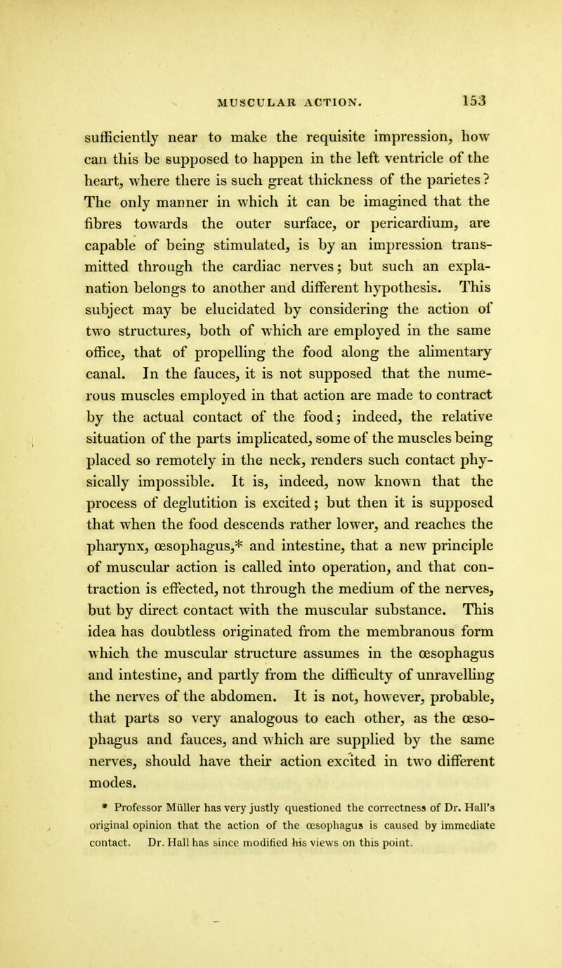 sufficiently near to make the requisite impression, how can this be supposed to happen in the left ventricle of the heart, where there is such great thickness of the parietes ? The only manner in which it can be imagined that the fibres towards the outer surface, or pericardium, are capable of being stimulated, is by an impression trans- mitted through the cardiac nerves; but such an expla- nation belongs to another and different hypothesis. This subject may be elucidated by considering the action of two structures, both of which are employed in the same office, that of propelling the food along the alimentary canal. In the fauces, it is not supposed that the nume- rous muscles employed in that action are made to contract by the actual contact of the food; indeed, the relative situation of the parts implicated, some of the muscles being placed so remotely in the neck, renders such contact phy- sically impossible. It is, indeed, now known that the process of deglutition is excited; but then it is supposed that when the food descends rather lower, and reaches the pharynx, oesophagus,* and intestine, that a new principle of muscular action is called into operation, and that con- traction is effected, not through the medium of the nerves, but by direct contact with the muscular substance. This idea has doubtless originated from the membranous form which the muscular structure assumes in the oesophagus and intestine, and partly from the difficulty of unravelling the nerves of the abdomen. It is not, however, probable, that parts so very analogous to each other, as the oeso- phagus and fauces, and which are supplied by the same nerves, should have their action excited in two different modes. * Professor Miiller has very justly questioned the correctness of Dr. Hall's original opinion that the action of the oesophagus is caused by immediate contact. Dr. Hall has since modified Iris views on this point.