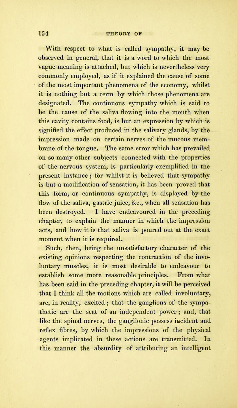 With respect to what is called sympathy, it may be observed in general, that it is a word to which the most vague meaning is attached, but which is nevertheless very commonly employed, as if it explained the cause of some of the most important phenomena of the economy, whilst it is nothing but a term by which those phenomena are designated. The continuous sympathy which is said to be the cause of the saliva flowing into the mouth when this cavity contains food, is but an expression by which is signified the effect produced in the salivary glands, by the impression made on certain nerves of the mucous mem- brane of the tongue. The same error which has prevailed on so many other subjects connected with the properties of the nervous system, is particularly exemplified in the present instance ; for whilst it is believed that sympathy is but a modification of sensation, it has been proved that this form, or continuous sympathy, is displayed by the flow of the saliva, gastric juice, &c, when all sensation has been destroyed. I have endeavoured in the preceding chapter, to explain the manner in which the impression acts, and how it is that saliva is poured out at the exact moment when it is required. Such, then, being the unsatisfactory character of the existing opinions respecting the contraction of the invo- luntary muscles, it is most desirable to endeavour to establish some more reasonable principles. From what has been said in the preceding chapter, it will be perceived that I think all the motions which are called involuntary, are, in reality, excited ; that the ganglions of the sympa- thetic are the seat of an independent power; and, that like the spinal nerves, the ganglionic possess incident and reflex fibres, by which the impressions of the physical agents implicated in these actions are transmitted. In this manner the absurdity of attributing an intelligent