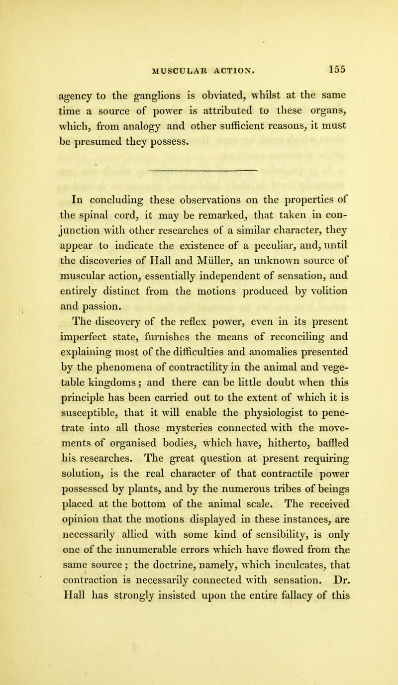 agency to the ganglions is obviated, whilst at the same time a source of power is attributed to these organs, which, from analogy and other sufficient reasons, it must be presumed they possess. In concluding these observations on the properties of the spinal cord, it may be remarked, that taken in con- junction with other researches of a similar character, they appear to indicate the existence of a peculiai, and, until the discoveries of Hall and Miiller, an unknown source of muscular action, essentially independent of sensation, and entirely distinct from the motions produced by volition and passion. The discovery of the reflex power, even in its present imperfect state, furnishes the means of reconciling and explaining most of the difficulties and anomalies presented by the phenomena of contractility in the animal and vege- table kingdoms; and there can be little doubt when this principle has been carried out to the extent of which it is susceptible, that it will enable the physiologist to pene- trate into all those mysteries connected with the move- ments of organised bodies, which have, hitherto, baffled his researches. The great question at present requiring solution, is the real character of that contractile power possessed by plants, and by the numerous tribes of beings placed at the bottom of the animal scale. The received opinion that the motions displayed in these instances, are necessarily allied with some kind of sensibility, is only one of the innumerable errors which have flowed from the same source ; the doctrine, namely, which inculcates, that contraction is necessarily connected with sensation. Dr. Hall has strongly insisted upon the entire fallacy of this