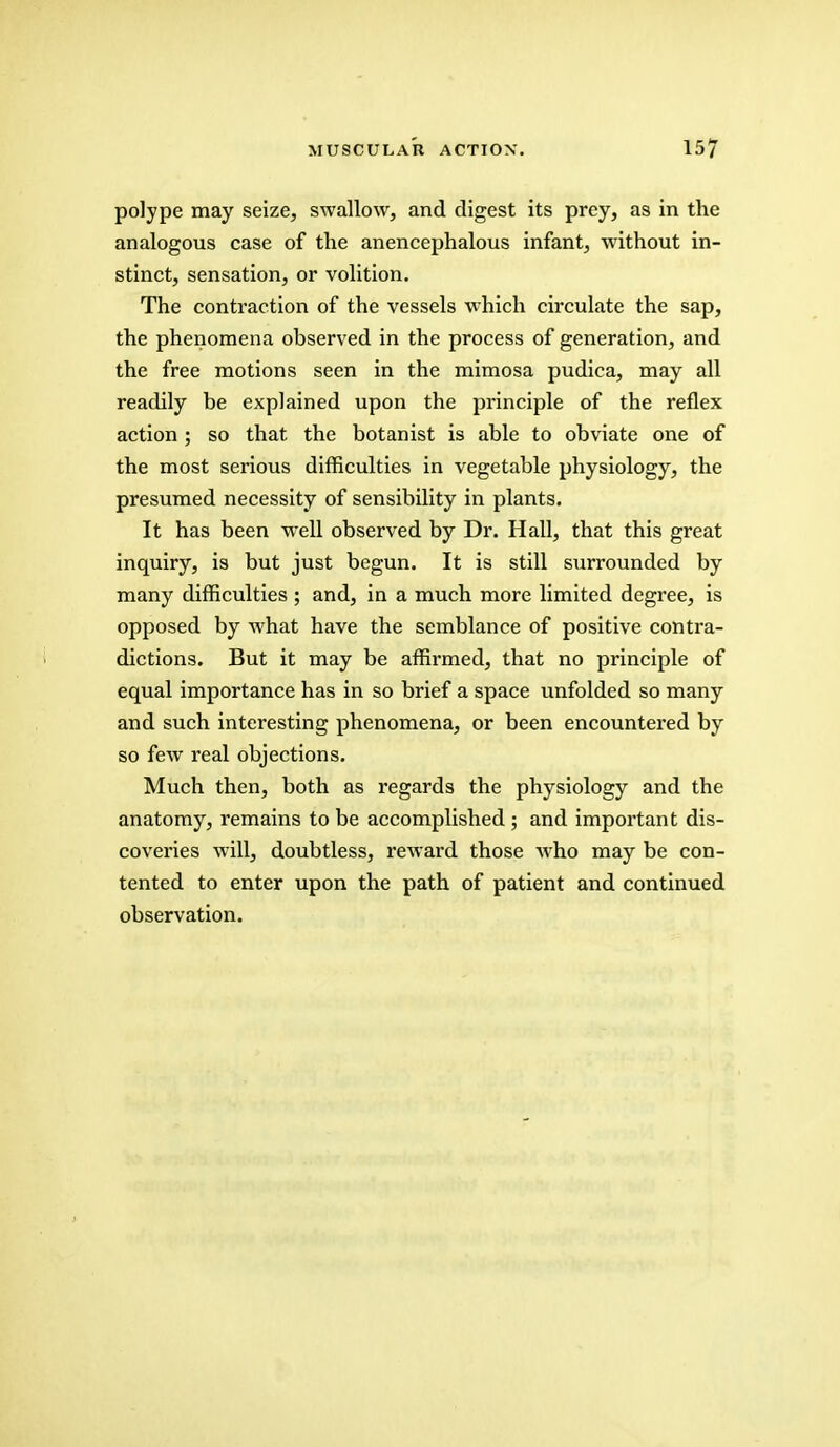 polype may seize, swallow, and digest its prey, as in the analogous case of the anencephalous infant, without in- stinct, sensation, or volition. The contraction of the vessels which circulate the sap, the phenomena observed in the process of generation, and the free motions seen in the mimosa pudica, may all readily be explained upon the principle of the reflex action ; so that the botanist is able to obviate one of the most serious difficulties in vegetable physiology, the presumed necessity of sensibility in plants. It has been well observed by Dr. Hall, that this great inquiry, is but just begun. It is still surrounded by many difficulties ; and, in a much more limited degree, is opposed by what have the semblance of positive contra- dictions. But it may be affirmed, that no principle of equal importance has in so brief a space unfolded so many and such interesting phenomena, or been encountered by so few real objections. Much then, both as regards the physiology and the anatomy, remains to be accomplished ; and important dis- coveries will, doubtless, reward those who may be con- tented to enter upon the path of patient and continued observation.