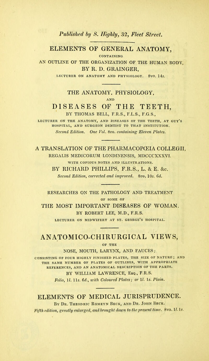 ELEMENTS OF GENERAL ANATOMY, CONTAINING AN OUTLINE OF THE ORGANIZATION OF THE HUMAN BODY, BY R. D. GRAINGER, LECTURER ON ANATOMY AND PHYSIOLOGY. 8VO. 14s. THE ANATOMY. PHYSIOLOGY, AND DISEASES OF THE TEETH, BY THOMAS BELL, F.R.S., F.L.S., F.G.S., LECTURER ON THE ANATOMY, AND DISEASES OF THE TEETH, AT GUY'S HOSPITAL, AND SURGEON DENTIST TO THAT INSTITUTION. Second Edition. One Vol. 8vo. containing Eleven Plates. A TRANSLATION OF THE PHARMACOPOEIA COLLEGII, REGALIS MEDICORUM LONDINENSIS, MDCCCXXXVI. WITH COPIOUS NOTES AND ILLUSTRATIONS. BY RICHARD PHILLIPS, F.R.S., L. & E. &c. Second Edition, corrected and improved. 8vo. 10s. 6d. RESEARCHES ON THE PATHOLOGY AND TREATMENT OF SOME OF THE MOST IMPORTANT DISEASES OF WOMAN. BY ROBERT LEE, M.D., F.R.S. LECTURER ON MIDWIFERY AT ST. GEORGE'S HOSPITAL. ANATOMICO-CHIRURGICAL VIEWS, OF THE NOSE, MOUTH, LARYNX, AND FAUCES; CONSISTING OF FOUR HIGHLY FINISHED PLATES, THE SIZE OF NATURE; AND THE SAME NUMBER OF PLATES OF OUTLINES, WITH APPROPRIATE REFERENCES, AND AN ANATOMICAL DESCRIPTION OF THE PARTS. BY WILLIAM LAWRENCE, Esq., F.R.S. Folio, 11, lis. 6d., with Coloured Plates; or \l. Is. Plain. ELEMENTS OF MEDICAL JURISPRUDENCE. By Dr. Theodric Romeyn Beck, and Dr. John Beck. Fifth edition, greatly enlarged, andbrought down to the present time. 8vo. II. Is.
