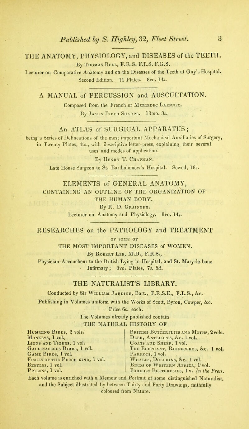 THE ANATOMY, PHYSIOLOGY, and DISEASES of the TEETH. By Thomas Bell, F.R.S. F.L.S. F.G.S. Lecturer on Comparative Anatomy and on the Diseases of the Teeth at Guy's Hospital. Second Edition. 11 Plates. 8vo. 14s. A MANUAL of PERCUSSION and AUSCULTATION. Composed from the French of Meriedec Laennec. By James Birch Sharpe. 18mo. 3s. An ATLAS of SURGICAL APPARATUS; being a Series of Delineations of the most important Mechanical Auxiliaries of Surgery, in Twenty Plates, 4to., with descriptive letter-press, explaining their several uses and modes of application. By Henry T. Chapman. Late House Suigeon to St. Bartholomew's Hospital. Sewed, 18s. ELEMENTS of GENERAL ANATOMY, CONTAINING AN OUTLINE OF THE ORGANIZATION OF THE HUMAN BODY. By R. D. Grainger. Lecturer on Anatomy and Physiology. 8vo. 14s. RESEARCHES on the PATHOLOGY and TREATMENT OF SOME OP THE MOST IMPORTANT DISEASES of WOMEN. By Robert Lee, M.D., F.R.S., Physician-Accoucheur to the British Lying-in-Hospital, and St. Mary-le-bone Infirmary ; 8vo. Plates, 7s. 6d. THE NATURALIST'S LIBRARY. Conducted by Sir William Jardine, Bart., F.R.S.E., F.L.S., Sec. Publishing in Volumes uniform with the Works of Scott, Byron, Cowper, &c. Price 6s. each. The Volumes already published contain THE NATURAL HISTORY OF British Butterflies and Moths, 2 vols. Deer, Antelopes, &c. 1 vol. Goats and Sheep, 1 vol. The Elephant, Rhinoceros, &c. 1 vol. Parrots, 1 vol. Whales, Dolphins, &c. 1 vol. Birds of Western Africa, l'vol. Foreign Butterflies, 1 v. In the Press. Each volume is enriched with a Memoir and Portrait of some distinguished Naturalist, and the Subject illustrated by between Thirty and Forty Drawings, faithfully coloured from Nature. Humming Birds, 2 vols. Monkeys, 1 voL Lions and Tigers, 1 vol. Gallinaceous Birds, 1 vol. Game Birds, 1 vol. Fishes of the Perch kind, 1 vol Beetles, 1 vol. Pigeons, 1 vol.
