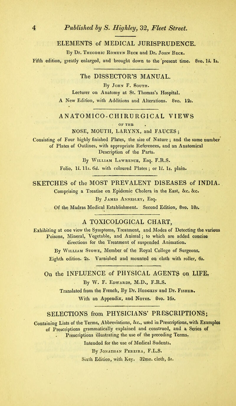 ELEMENTS of MEDICAL JURISPRUDENCE. By Dr. Theodric Romeyn Beck and Dr. John Beck. Fifth edition, greatly enlarged, and brought down to the present time. 8vo. li. Is. The DISSECTOR'S MANUAL. By John F. South. Lecturer on Anatomy at St. Thomas's Hospital. A New Edition, with Additions and Alterations. 8vo. 12s. ANATOMICO-CHIRU RGIC AL VIEWS 01' THE NOSE, MOUTH, LARYNX, and FAUCES; Consisting of Four highly finished Plates, the size of Nature ; and the same number of Plates of Outlines, with appropriate References, and an Anatomical Description of the Parts. By William Lawrence, Esq. F.R.S. Folio, II. lis. 6d. with coloured Plates; or 1/. Is. plain. SKETCHES of the MOST PREVALENT DISEASES of INDIA. Comprising a Treatise on Epidemic Cholera in the East, &c. &c. By James Annesley, Esq. Of the Madras Medical Establishment. Second Edition, 8vo. 18s. A TOXICOLOGICAL CHART, Exhibiting at one view the Symptoms, Treatment, and Modes of Detecting the various Poisons, Mineral, Vegetable, and Animal; to which are added concise directions for the Treatment of suspended Animation. By William Stowe, Member of the Royal College of Surgeons. Eighth edition. 2s. Varnished and mounted on cloth with roller, 6s. On the INFLUENCE of PHYSICAL AGENTS on LIFE. By W. F. Edwards, M.D., F.R.S. Translated from the French, By Dr. Hodckin and Dr. Fisheb. With an Appendix, and Notes. 8vo. 16s. SELECTIONS from PHYSICIANS' PRESCRIPTIONS; Containing Lists of the Terms, Abbreviations, &c, used in Prescriptions, with Examples of Prescriptions grammatically explained and construed, and a Series of Prescriptions illustrating the use of the preceding Terms. Intended for the use of Medical Sudents. By Jonathan Pereira, F.L.S. Sixth Edition, with Key. 32mo. cloth, 5s.
