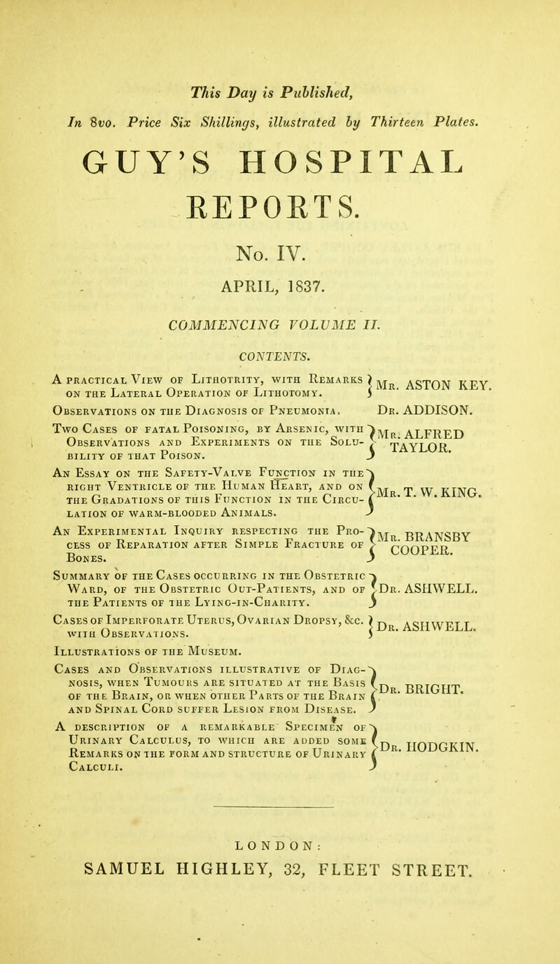 This Day is Puhlislied, In 8vo. Price Six Shillings, illustrated by Thirteen Plates. GUY'S HOSPITAL REPORTS. No. IV. APRIL, 1837. COMMENCING VOLUME II. CONTENTS. A practical View of Lithotiuty, with Remarks ) ^R ASTON key on the Lateral Operation or Lithotomy. i Observations on the Diagnosis of Pneumonia. Dr. ADDISON. Two Cases of fatal Poisoning, by Arsenic, with i>yjR ALFRED Observations and Experiments on the Solu- >' TAYLOR BILITY OF THAT PoiSON. J An Essay on the Safety-Valve Function right Ventricle of th y-Valve r unction in the~j he Human Heart, and on f-y, , is Function in the Circu- I R >ed Animals. J the Gradations of this ,r lation of warm-bloode An Experimental Inquiry respecting the Pr°-)^jr BRANSBY j COOPER. cess of Reparation after Simple Fracture of Bones, Summary of the Cases occurring in the Obstetric ~\ Ward, of the Obstetric Out-Patients, and of J Dr. ASHWELL. the Patients of the Lyinc-in-Charity. j Cases of Imperforate Uterus, Ovarian Dropsy, &c. ) r-. . omirr<T t „ ' ' /Dr. ASH WELL. with Observations. ) Illustrations of the Museum. Cases and Observations illustrative of Diag- lSES and Ubservations illustrative of Diag-~\ nosis, when Tumours are situated at the Basis f yy of th e Brain, or when other Parts of the Brain I R' and Spinal Cord suffer Lesion from Disease. J A description of a remarkable Specimen of~\ Urinary Calculus, to which are added some (r, r> tt >Dr. Remarks on the form and structure of Urinary I Calculi. J HODGKIN. LONDON: SAMUEL HIGHLEY, 32, FLEET STREET.