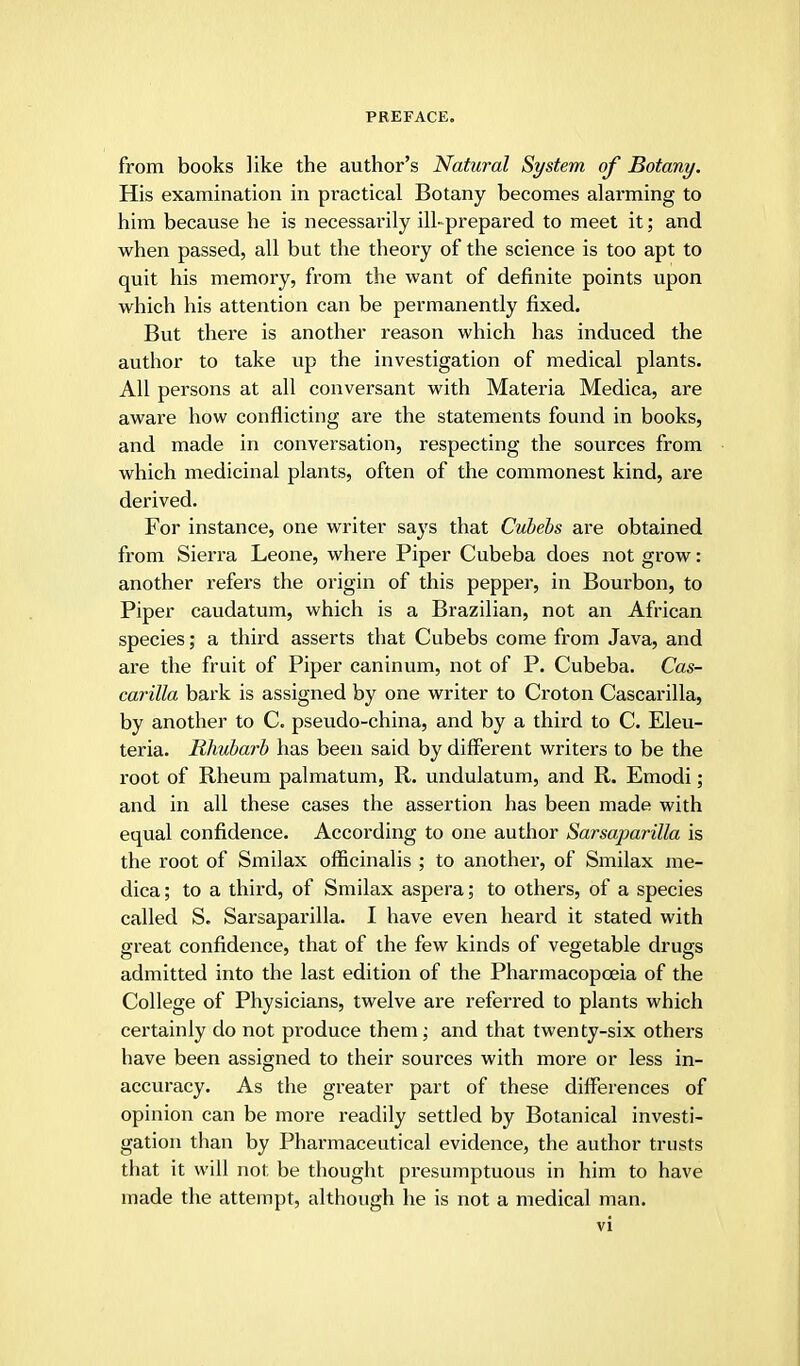 from books like the author's Natural System of Botany. His examination in practical Botany becomes alarming to him because he is necessarily ill-prepared to meet it; and when passed, all but the theory of the science is too apt to quit his memory, from the want of definite points upon which his attention can be permanently fixed. But there is another reason which has induced the author to take up the investigation of medical plants. All persons at all conversant with Materia Medica, are aware how conflicting are the statements found in books, and made in conversation, respecting the sources from which medicinal plants, often of the commonest kind, are derived. For instance, one writer says that Cubebs are obtained from Sierra Leone, where Piper Cubeba does not grow: another refers the origin of this pepper, in Bourbon, to Piper caudatum, which is a Brazilian, not an African species; a third asserts that Cubebs come from Java, and are the fruit of Piper caninum, not of P. Cubeba. Cas- carilla bark is assigned by one writer to Croton Cascarilla, by another to C. pseudo-china, and by a third to C. Eleu- teria. Rhubarb has been said by different writers to be the root of Rheum palmatum, R. undulatum, and R. Emodi; and in all these cases the assertion has been made with equal confidence. According to one author Sarsaparilla is the root of Smilax officinalis ; to another, of Smilax me- dica ; to a third, of Smilax aspera; to others, of a species called S. Sarsaparilla. I have even heard it stated with great confidence, that of the few kinds of vegetable drugs admitted into the last edition of the Pharmacopoeia of the College of Physicians, twelve are referred to plants which certainly do not produce them; and that twenty-six others have been assigned to their sources with more or less in- accuracy. As the greater part of these differences of opinion can be more readily settled by Botanical investi- gation than by Pharmaceutical evidence, the author trusts that it will not be thought presumptuous in him to have made the attempt, although he is not a medical man.