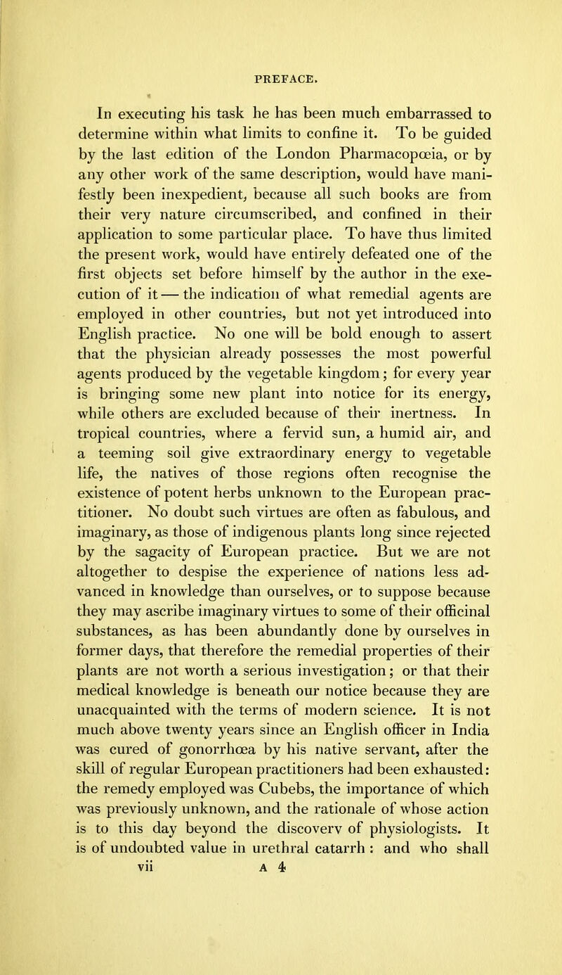 In executing his task he has been much embarrassed to determine within what limits to confine it. To be guided by the last edition of the London Pharmacopoeia, or by any other work of the same description, would have mani- festly been inexpedient, because all such books are from their very nature circumscribed, and confined in their application to some particular place. To have thus limited the present work, would have entirely defeated one of the first objects set before himself by the author in the exe- cution of it — the indication of what remedial agents are employed in other countries, but not yet introduced into English practice. No one will be bold enough to assert that the physician already possesses the most powerful agents produced by the vegetable kingdom; for every year is bringing some new plant into notice for its energy, while others are excluded because of their inertness. In tropical countries, where a fervid sun, a humid air, and a teeming soil give extraordinary energy to vegetable life, the natives of those regions often recognise the existence of potent herbs unknown to the European prac- titioner. No doubt such virtues are often as fabulous, and imaginary, as those of indigenous plants long since rejected by the sagacity of European practice. But we are not altogether to despise the experience of nations less ad- vanced in knowledge than ourselves, or to suppose because they may ascribe imaginary virtues to some of their officinal substances, as has been abundantly done by ourselves in former days, that therefore the remedial properties of their plants are not worth a serious investigation; or that their medical knowledge is beneath our notice because they are unacquainted with the terms of modern science. It is not much above twenty years since an English officer in India was cured of gonorrhoea by his native servant, after the skill of regular European practitioners had been exhausted: the remedy employed was Cubebs, the importance of which was previously unknown, and the rationale of whose action is to this day beyond the discovery of physiologists. It is of undoubted value in urethral catarrh : and who shall