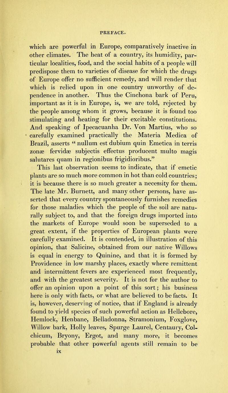 which are powerful in Europe, comparatively inactive in other climates. The heat of a country, its humidity, par- ticular localities, food, and the social habits of a people will predispose them to varieties of disease for which the drugs of Europe offer no sufficient remedy, and will render that which is relied upon in one country unworthy of de- pendence in another. Thus the Cinchona bark of Peru, important as it is in Europe, is, we are told, rejected by the people among whom it grows, because it is found too stimulating and heating for their excitable constitutions. And speaking of Ipecacuanha Dr. Von Marti us, who so carefully examined practically the Materia Medica of Brazil, asserts  nullum est dubium quin Emetica in terris zonae fervidae subjectis effectus producent multo magis salutares quam in regionibus frigidioribus. This last observation seems to indicate, that if emetic plants are so much more common in hot than cold countries; it is because there is so much greater a necessity for them. The late Mr. Burnett, and many other persons, have as- serted that every country spontaneously furnishes remedies for those maladies which the people of the soil are natu- rally subject to, and that the foreign drugs imported into the markets of Europe would soon be superseded to a great extent, if the properties of European plants were carefully examined. It is contended, in illustration of this opinion, that Salicine, obtained from our native Willows is equal in energy to Quinine, and that it is formed by Providence in low marshy places, exactly where remittent and intermittent fevers are experienced most frequently, and with the greatest severity. It is not for the author to offer an opinion upon a point of this sort; his business here is only with facts, or what are believed to be facts. It is, however, deserving of notice, that if England is already found to yield species of such powerful action as Hellebore, Hemlock, Henbane, Belladonna, Stramonium, Foxglove, Willow bark, Holly leaves, Spurge Laurel, Centaury, Col- chicum, Bryony, Ergot, and many more, it becomes probable that other powerful agents still remain to be