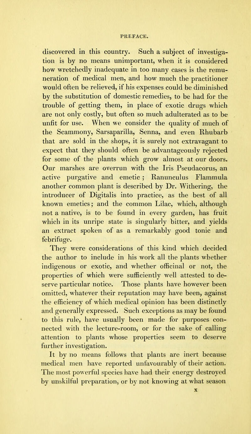 discovered in this country. Such a subject of investiga- tion is by no means unimportant, when it is considered how wretchedly inadequate in too many cases is the remu- neration of medical men, and how much the practitioner would often be relieved, if his expenses could be diminished by the substitution of domestic remedies, to be had for the trouble of getting them, in place of exotic drugs which are not only costly, but often so much adulterated as to be unfit for use. When we consider the quality of much of the Scammony, Sarsaparilla, Senna, and even Rhubarb that are sold in the shops, it is surely not extravagant to expect that they should often be advantageously rejected for some of the plants which grow almost at our doors. Our marshes are overrun with the Iris Pseudacorus, an active purgative and emetic ; Ranunculus Flammula another common plant is described by Dr. Withering, the introducer of Digitalis into practice, as the best of all known emetics; and the common Lilac, which, although not a native, is to be found in every garden, has fruit which in its unripe state is singularly bitter, and yields an extract spoken of as a remarkably good tonic and febrifuge. They were considerations of this kind which decided the author to include in his work all the plants whether indigenous or exotic, and whether officinal or not, the properties of which were sufficiently well attested to de- serve particular notice. Those plants have however been omitted, whatever their reputation may have been, against the efficiency of which medical opinion has been distinctly and generally expressed. Such exceptions as may be found to this rule, have usually been made for purposes con- nected with the lecture-room, or for the sake of calling attention to plants whose properties seem to deserve further investigation. It by no means follows that plants are inert because medical men have reported unfavourably of their action. The most powerful species have had their energy destroyed by unskilful preparation, or by not knowing at what season