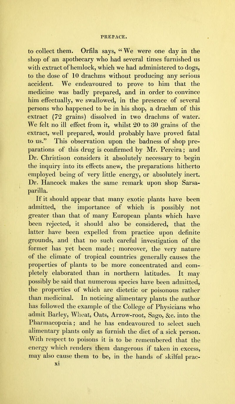 to collect them. Orfila says,  We were one day in the shop of an apothecary who had several times furnished us with extract of hemlock, which we had administered to dogs, to the dose of 10 drachms without producing any serious accident. We endeavoured to prove to him that the medicine was badly prepared, and in order to convince him effectually, we swallowed, in the presence of several persons who happened to be in his shop, a drachm of this extract (72 grains) dissolved in two drachms of water. We felt no ill effect from it, whilst 20 to 30 grains of the extract, well prepared, would probably have proved fatal to us. This observation upon the badness of shop pre- parations of this drug is confirmed by Mr. Pereira; and Dr. Christison considers it absolutely necessary to begin the inquiry into its effects anew, the preparations hitherto employed being of very little energy, or absolutely inert. Dr. Hancock makes the same remark upon shop Sarsa- parilla. If it should appear that many exotic plants have been admitted, the importance of which is possibly not greater than that of many European plants which have been rejected, it should also be considered, that the latter have been expelled from practice upon definite grounds, and that no such careful investigation of the former has yet been made; moreover, the very nature of the climate of tropical countries generally causes the properties of plants to be more concentrated and com- pletely elaborated than in northern latitudes. It may possibly be said that numerous species have been admitted, the properties of which are dietetic or poisonous rather than medicinal. In noticing alimentary plants the author has followed the example of the College of Physicians who admit Barley, Wiieat, Oats, Arrow-root, Sago, &c. into the Pharmacopoeia; and he has endeavoured to select such alimentary plants only as furnish the diet of a sick person. With respect to poisons it is to be remembered that the energy which renders them dangerous if taken in excess, may also cause them to be, in the hands of skilful prac-