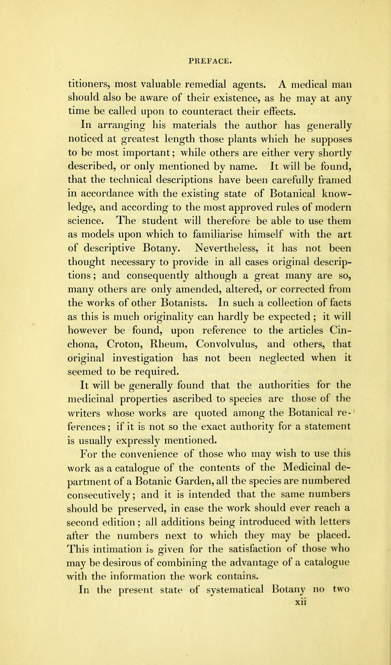 titioners, most valuable remedial agents. A medical man should also be aware of their existence, as he may at any time be called upon to counteract their effects. In arranging his materials the author has generally noticed at greatest length those plants which he supposes to be most important; while others are either very shortly described, or only mentioned by name. It will be found, that the technical descriptions have been carefully framed in accordance with the existing state of Botanical know- ledge, and according to the most approved rules of modern science. The student will therefore be able to use them as models upon which to familiarise himself with the art of descriptive Botany. Nevertheless, it has not been thought necessary to provide in all cases original descrip- tions ; and consequently although a great many are so, many others are only amended, altered, or corrected from the works of other Botanists. In such a collection of facts as this is much originality can hardly be expected; it will however be found, upon reference to the articles Cin- chona, Croton, Rheum, Convolvulus, and others, that original investigation has not been neglected when it seemed to be required. It will be generally found that the authorities for the medicinal properties ascribed to species are those of the writers whose works are quoted among the Botanical re- ferences; if it is not so the exact authority for a statement is usually expressly mentioned. For the convenience of those who may wish to use this work as a catalogue of the contents of the Medicinal de- partment of a Botanic Garden, all the species are numbered consecutively; and it is intended that the same numbers should be preserved, in case the work should ever reach a second edition; all additions being introduced with letters after the numbers next to which they may be placed. This intimation i» given for the satisfaction of those who may be desirous of combining the advantage of a catalogue with the information the work contains. In the present state of systematical Botany no two