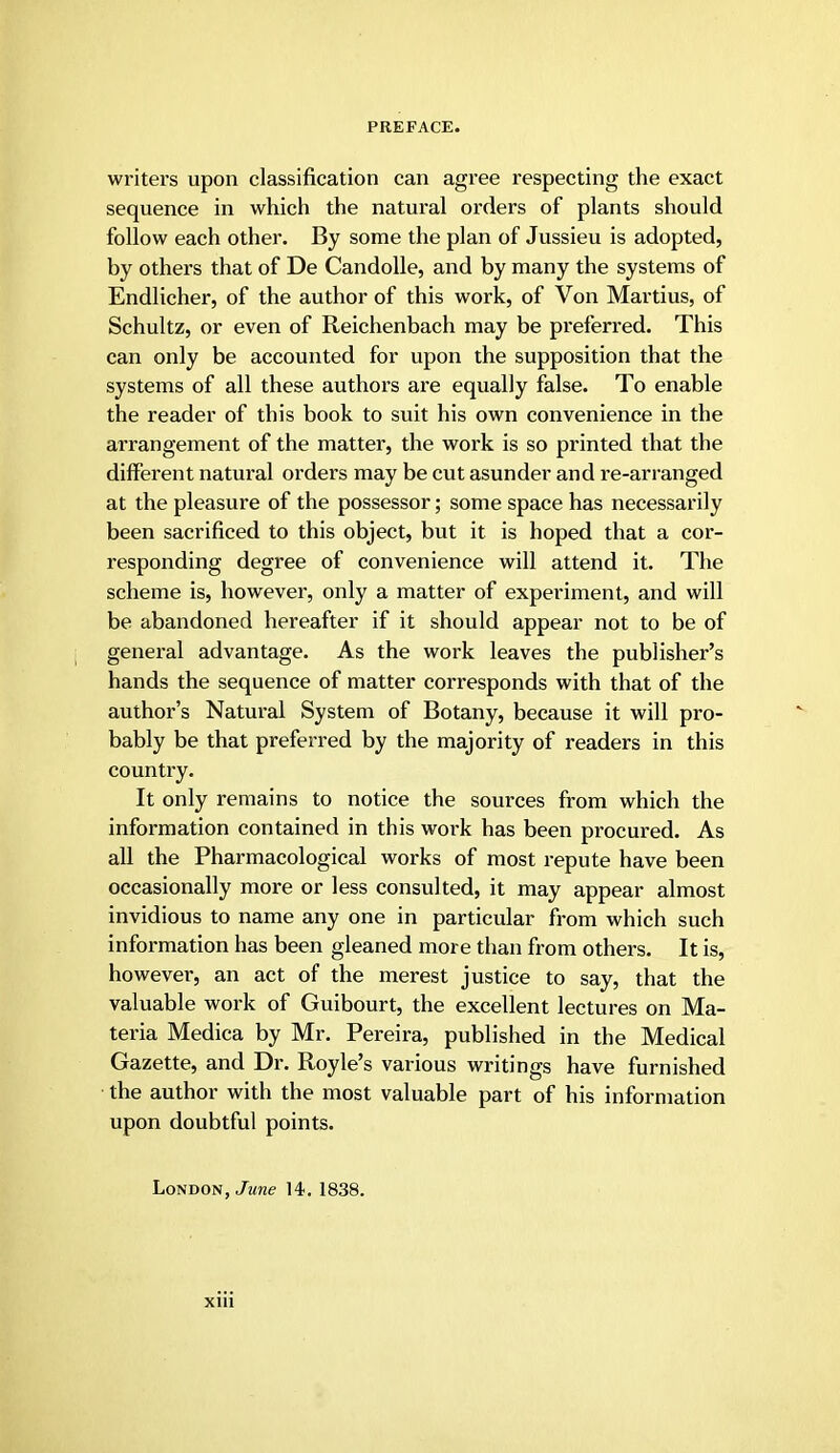 writers upon classification can agree respecting the exact sequence in which the natural orders of plants should follow each other. By some the plan of Jussieu is adopted, by others that of De Candolle, and by many the systems of Endlicher, of the author of this work, of Von Martius, of Schultz, or even of Reichenbach may be preferred. This can only be accounted for upon the supposition that the systems of all these authors are equally false. To enable the reader of this book to suit his own convenience in the arrangement of the matter, the work is so printed that the different natm'al orders may be cut asunder and re-arranged at the pleasure of the possessor; some space has necessarily been sacrificed to this object, but it is hoped that a cor- responding degree of convenience will attend it. The scheme is, however, only a matter of experiment, and will be abandoned hereafter if it should appear not to be of general advantage. As the work leaves the publisher's hands the sequence of matter corresponds with that of the author's Natural System of Botany, because it will pro- bably be that preferred by the majority of readers in this country. It only remains to notice the sources from which the information contained in this work has been procured. As all the Pharmacological works of most repute have been occasionally more or less consulted, it may appear almost invidious to name any one in particular from which such information has been gleaned more than from others. It is, however, an act of the merest justice to say, that the valuable work of Guibourt, the excellent lectures on Ma- teria Medica by Mr. Pereira, published in the Medical Gazette, and Dr. Royle's various writings have furnished the author with the most valuable part of his information upon doubtful points. London, June 14. 1838.