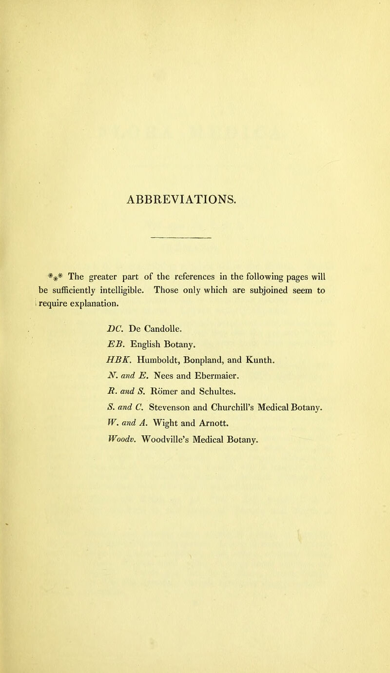 ABBREVIATIONS. *#* The greater part of the references in the following pages will be sufficiently intelligible. Those only which are subjoined seem to require explanation. DC. De Candolle. EB. English Botany. HBK. Humboldt, Bonpland, and Kunth. N. and E. Nees and Ebermaier. R. and S. Romer and Schultes. S. and C. Stevenson and Churchill's Medical Botany. W. and A. Wight and Arnott. Woodv. Woodville's Medical Botany.