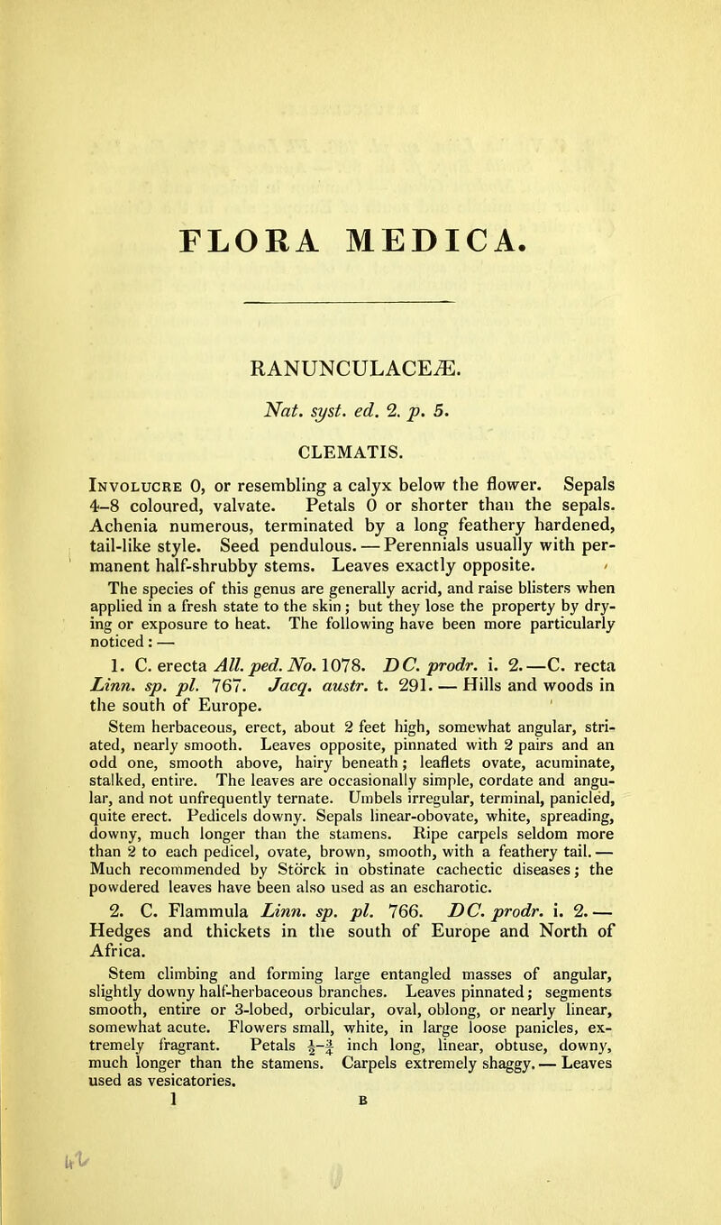 FLORA MEDIC A. RANUNCULACE^. Nat. syst. ed. 2. p. 5. CLEMATIS. Involucre 0, or resembling a calyx below the flower. Sepals 4-8 coloured, valvate. Petals 0 or shorter than the sepals. Achenia numerous, terminated by a long feathery hardened, tail-like style. Seed pendulous. — Perennials usually with per- manent half-shrubby stems. Leaves exactly opposite. The species of this genus are generally acrid, and raise blisters when applied in a fresh state to the skin; but they lose the property by dry- ing or exposure to heat. The following have been more particularly noticed: — 1. C. erecta All. ped.No. 1078. DC. prodr. i. 2.—C. recta Linn. sp. pi. 767. Jacq. austr. t. 291. — Hills and woods in the south of Europe. Stem herbaceous, erect, about 2 feet high, somewhat angular, stri- ated, nearly smooth. Leaves opposite, pinnated with 2 pairs and an odd one, smooth above, hairy beneath; leaflets ovate, acuminate, stalked, entire. The leaves are occasionally simple, cordate and angu- lar, and not unfrequently ternate. Umbels irregular, terminal, panicled, quite erect. Pedicels downy. Sepals linear-obovate, white, spreading, downy, much longer than the stamens. Ripe carpels seldom more than 2 to each pedicel, ovate, brown, smooth, with a feathery tail. — Much recommended by Storck in obstinate cachectic diseases; the powdered leaves have been also used as an escharotic. 2. C. Flammula Linn. sp. pi. 766. DC. prodr. i. 2.— Hedges and thickets in the south of Europe and North of Africa. Stem climbing and forming large entangled masses of angular, slightly downy half-herbaceous branches. Leaves pinnated; segments smooth, entire or 3-lobed, orbicular, oval, oblong, or nearly linear, somewhat acute. Flowers small, white, in large loose panicles, ex- tremely fragrant. Petals \-\ inch long, linear, obtuse, downy, much longer than the stamens. Carpels extremely shaggy. — Leaves used as vesicatories.