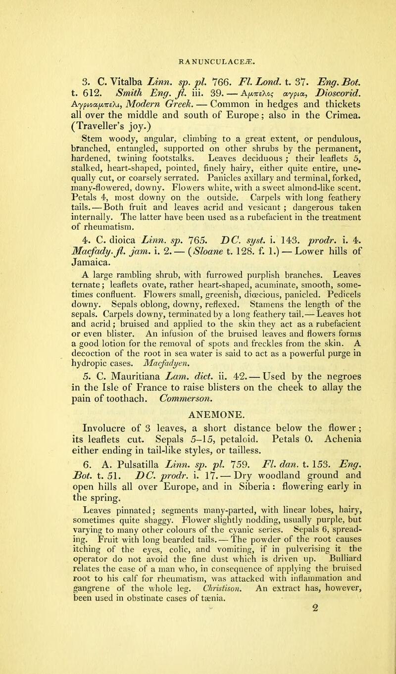 3. C. Vitalba Linn. sp. pi. 766. Fl. Lond. t. 37. Eng. Bot. t. 612. Smith Eng. fl. iii. 39. — A^tteXo? aypia, Dioscorid. Ayptoa.fji.veXi, Modern Greek. — Common in hedges and thickets all over the middle and south of Europe; also in the Crimea. (Traveller's joy.) Stem woody, angular, climbing to a great extent, or pendulous, branched, entangled, supported on other shrubs by the permanent, hardened, twining footstalks. Leaves deciduous ; their leaflets 5, stalked, heart-shaped, pointed, finely hairy, either quite entire, une- qually cut, or coarsely serrated. Panicles axillary and terminal, forked, many-flowered, downy. Flowers white, with a sweet almond-like scent. Petals 4, most downy on the outside. Carpels with long feathery tails. — Both fruit and leaves acrid and vesicant ; dangerous taken internally. The latter have been used as a rubefacient in the treatment of rheumatism. 4. C. dioica Linn. sp. 765. DC. syst. i. 143. prodr. i. 4. Macfady.fl. jam. i. 2.— {Shane t. 128. f. 1.) — Lower hills of Jamaica. A large rambling shrub, with furrowed purplish branches. Leaves ternate; leaflets ovate, rather heart-shaped, acuminate, smooth, some- times confluent. Flowers small, greenish, dioecious, panicled. Pedicels downy. Sepals oblong, downy, reflexed. Stamens the length of the sepals. Carpels downy, terminated by a long feathery tail.— Leaves hot and acrid; bruised and applied to the skin they act as a rubefacient or even blister. An infusion of the bruised leaves and flowers forms a good lotion for the removal of spots and freckles from the skin. A decoction of the root in sea water is said to act as a powerful purge in hydropic cases. Macfadyen. 5. C. Mauritiana Lam. diet. ii. 42. — Used by the negroes in the Isle of France to raise blisters on the cheek to allay the pain of toothach. Commerson. ANEMONE. Involucre of 3 leaves, a short distance below the flower ; its leaflets cut. Sepals 5-15, petaloid. Petals 0. Achenia either ending in tail-like styles, or tailless. 6. A. Pulsatilla Linn. sp. pi. 759. Fl. dan. t. 153. Eng. Bot. t. 51. DC. prodr. i. 17.— Dry woodland ground and open hills all over Europe, and in Siberia: flowering early in the spring. Leaves pinnated; segments many-parted, with linear lobes, hairy, sometimes quite shaggy. Flower slightly nodding, usually purple, but varying to many other colours of the cyanic series. Sepals 6, spread- ing. Fruit with long bearded tails.— The powder of the root causes itching of the eyes, colic, and vomiting, if in pulverising it the operator do not avoid the fine dust which is driven up. Bulliard relates the case of a man who, in consequence of applying the bruised root to his calf for rheumatism, was attacked with inflammation and gangrene of the whole leg. Christison. An extract has, however, been used in obstinate cases of taenia.