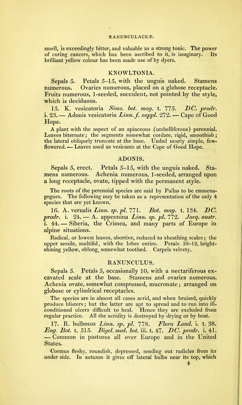 smell, is exceedingly bitter, and valuable as a strong tonic. The power of curing cancers, which has been ascribed to it, is imaginary. Its brilliant yellow colour has been made use of by dyers. KNOWLTONIA. Sepals 5. Petals 5-15, with the unguis naked. Stamens numerous. Ovaries numerous, placed on a globose receptacle. Fruits numerous, 1-seeded, succulent, not pointed by the style, which is deciduous. 15. K. vesicatoria Sims. hot. mag. t. 775. DC. prodr. i. 23. — Adonis vesicatoria Linn.f. suppl. 272. — Cape of Good Hope. A plant with the aspect of an apiaceous (umbelliferous) perennial. Leaves biternate; the segments somewhat cordate, rigid, smoothish ; the lateral obliquely truncate at the base. Umbel nearly simple, few- flowered.-— Leaves used as vesicants at the Cape of Good Hope. ADONIS. Sepals 5, erect. Petals 5-15, with the unguis naked. Sta- mens numerous. Achenia numerous, 1-seeded, arranged upon a long receptacle, ovate, tipped with the permanent style. The roots of the perennial species are said by Pallas to be emmena- gogues. The following may be taken as a representation of the only 4 species that are yet known. 16. A. vernalis Linn. sp. pi. 771. Dot. mag. t. 134. DC. prodr. i. 24. — A. appennina Linn. sp. pi. 772. Jacq. austr. i. 44. — Siberia, the Crimea, and many parts of Europe in alpine situations. Radical, or lowest leaves, abortive, reduced to sheathing scales; the upper sessile, multifid, with the lobes entire. Petals 10-12, bright- shining yellow, oblong, somewhat toothed. Carpels velvety. RANUNCULUS. Sepals 5. Petals 5, occasionally 10, with a nectariferous ex- cavated scale at the base. Stamens and ovaries numerous. Achenia ovate, somewhat compressed, mucronate; arranged on globose or cylindrical receptacles. The species are in almost all cases acrid, and when bruised, quickly produce blisters; but the latter are apt to spread and to run into ill- conditioned ulcers difficult to heal. Hence they are excluded from regular practice. All the acridity is destroyed by drying or by heat. 17. R. bulbosus Linn. sp. pi. 778. Flora Lond. i. t. 38. Eng. Dot. t. 515. Digel. med. hot. iii. t. 47. DC. prodr. i. 41. — Common in pastures all over Europe and in the United States. Cormus fleshy, roundish, depressed, sending out radicles from its under side. In autumn it gives off lateral bulbs near its top, which