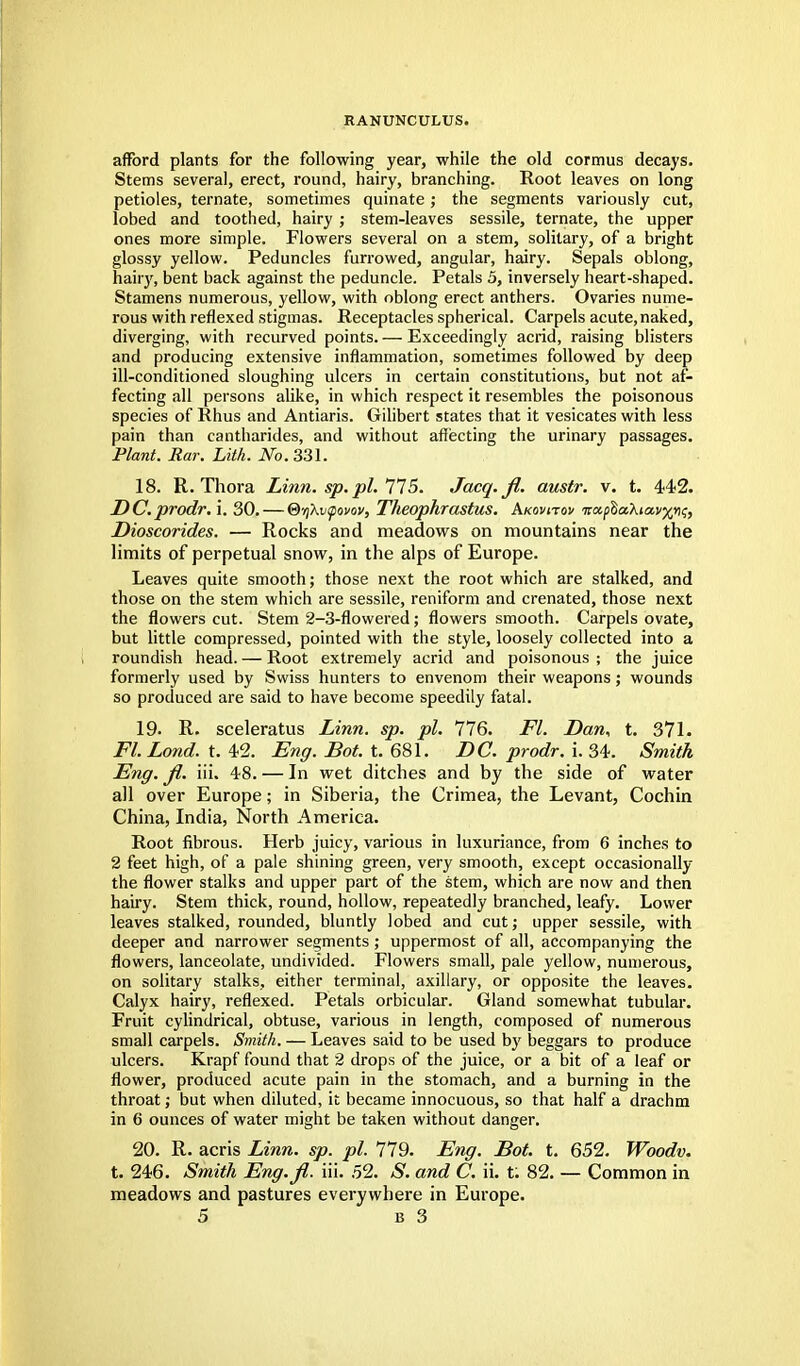 RANUNCULUS. afford plants for the following year, while the old cormus decays. Stems several, erect, round, hairy, branching. Root leaves on long petioles, ternate, sometimes quinate; the segments variously cut, lobed and toothed, hairy ; stem-leaves sessile, ternate, the upper ones more simple. Flowers several on a stem, solitary, of a bright glossy yellow. Peduncles furrowed, angular, hairy. Sepals oblong, hairy, bent back against the peduncle. Petals 5, inversely heart-shaped. Stamens numerous, yellow, with oblong erect anthers. Ovaries nume- rous with reflexed stigmas. Receptacles spherical. Carpels acute, naked, diverging, with recurved points. — Exceedingly acrid, raising blisters and producing extensive inflammation, sometimes followed by deep ill-conditioned sloughing ulcers in certain constitutions, but not af- fecting all persons alike, in which respect it resembles the poisonous species of Rhus and Antiaris. Gilibert states that it vesicates with less pain than cantharides, and without affecting the urinary passages. Plant. Ear. Lith. No. 331. 18. R. Thora Linn. sp. pi. 775. Jacq.fi. austr. v. t. 442. DC.prodr. i. 30. — ®y{Kv<povov, Theophrastus. Akovitov ■na.fla.'kiavx^i;, Dioscorides. — Rocks and meadows on mountains near the limits of perpetual snow, in the alps of Europe. Leaves quite smooth; those next the root which are stalked, and those on the stem which are sessile, reniform and crenated, those next the flowers cut. Stem 2-3-flowered; flowers smooth. Carpels ovate, but little compressed, pointed with the style, loosely collected into a roundish head. — Root extremely acrid and poisonous ; the juice formerly used by Swiss hunters to envenom their weapons; wounds so produced are said to have become speedily fatal. 19. R. sceleratus Linn. sp. pi. 776. Fl. Dan, t. 371. Fl. Lond. t. 42. Eng. Bot. t. 681. DC. prodr. i. 34. Smith Eng. fi. iii. 48. — In wet ditches and by the side of water all over Europe; in Siberia, the Crimea, the Levant, Cochin China, India, North America. Root fibrous. Herb juicy, various in luxuriance, from 6 inches to 2 feet high, of a pale shining green, very smooth, except occasionally the flower stalks and upper part of the stem, which are now and then hairy. Stem thick, round, hollow, repeatedly branched, leafy. Lower leaves stalked, rounded, bluntly lobed and cut; upper sessile, with deeper and narrower segments; uppermost of all, accompanying the flowers, lanceolate, undivided. Flowers small, pale yellow, numerous, on solitary stalks, either terminal, axillary, or opposite the leaves. Calyx hairy, reflexed. Petals orbicular. Gland somewhat tubular. Fruit cylindrical, obtuse, various in length, composed of numerous small carpels. Smith. — Leaves said to be used by beggars to produce ulcers. Krapf found that 2 drops of the juice, or a bit of a leaf or flower, produced acute pain in the stomach, and a burning in the throat; but when diluted, it became innocuous, so that half a drachm in 6 ounces of water might be taken without danger. 20. R. acris Linn. sp. pi. 779. Eng. Bot. t. 652. Woodv. t. 246. Smith Eng.fi. iii. .52. S. and C. ii. t: 82. — Common in meadows and pastures everywhere in Europe.