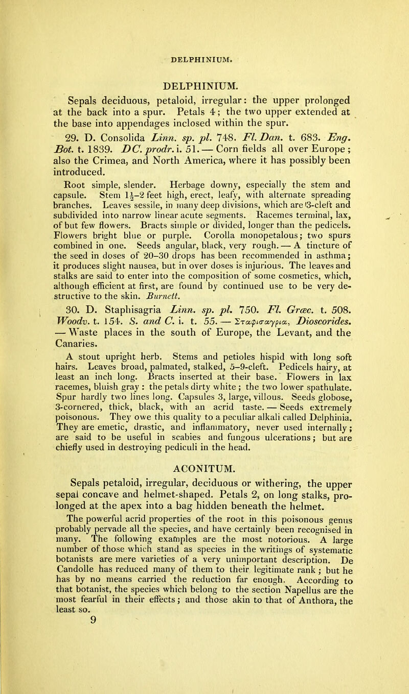 DELPHINIUM. DELPHINIUM. Sepals deciduous, petaloid, irregular: the upper prolonged at the back into a spur. Petals 4; the two upper extended at the base into appendages inclosed within the spur. 29. D. Consolida Linn. sp. pi. 748. Fl. Dan. t. 683. Eng. Dot. t. 1839. DC. prodr.i. 51.— Corn fields all over Europe ; also the Crimea, and North America, where it has possibly been introduced. Root simple, slender. Herbage downy, especially the stem and capsule. Stem lA-2feet high, erect, leafy, with alternate spreading branches. Leaves sessile, in many deep divisions, which are '3-cleft and subdivided into narrow linear acute segments. Racemes terminal, lax, of but few flowers. Bracts simple or divided, longer than the pedicels. Flowers bright blue or purple. Corolla monopetalous; two spurs combined in one. Seeds angular, black, very rough. — A tincture of the seed in closes of 20-30 drops has been recommended in asthma; it produces slight nausea, but in over doses is injurious. The leaves and stalks are said to enter into the composition of some cosmetics, which, although efficient at first, are found by continued use to be very de- structive to the skin. Burnett. 30. D. Staphisagria Linn. sp. pi. 750. Fl. Grcec. t. 508. Woodv.t. 154. S. and C. \. t. 55.— Iraapta-aypicx., Dioscorides. — Waste places in the south of Europe, the Levant, and the Canaries. A stout upright herb. Stems and petioles hispid with long soft hairs. Leaves broad, palmated, stalked, 5-9-cleft. Pedicels hairy, at least an inch long. Bracts inserted at their base. Flowers in lax racemes, bluish gray : the petals dirty white ; the two lower spathulate. Spur hardly two lines long. Capsules 3, large, villous. Seeds globose, 3-cornered, thick, black, with an acrid taste. — Seeds extremely poisonous. They owe this quality to a peculiar alkali called Delphinia. They are emetic, drastic, and inflammatory, never used internally; are said to be useful in scabies and fungous ulcerations; but are chiefly used in destroying pediculi in the head. ACONITUM. Sepals petaloid, irregular, deciduous or withering, the upper sepal concave and helmet-shaped. Petals 2, on long stalks, pro- longed at the apex into a bag hidden beneath the helmet. The powerful acrid properties of the root in this poisonous genus probably pervade all the species, and have certainly been recognised in many. The following examples are the most notorious. A large number of those which stand as species in the writings of systematic botanists are mere varieties of a very unimportant description. De Candolle has reduced many of them to their legitimate rank ; but he has by no means carried the reduction far enough. According to that botanist, the species which belong to the section Napellus are the most fearful in their effects; and those akin to that of Anthora, the least so.