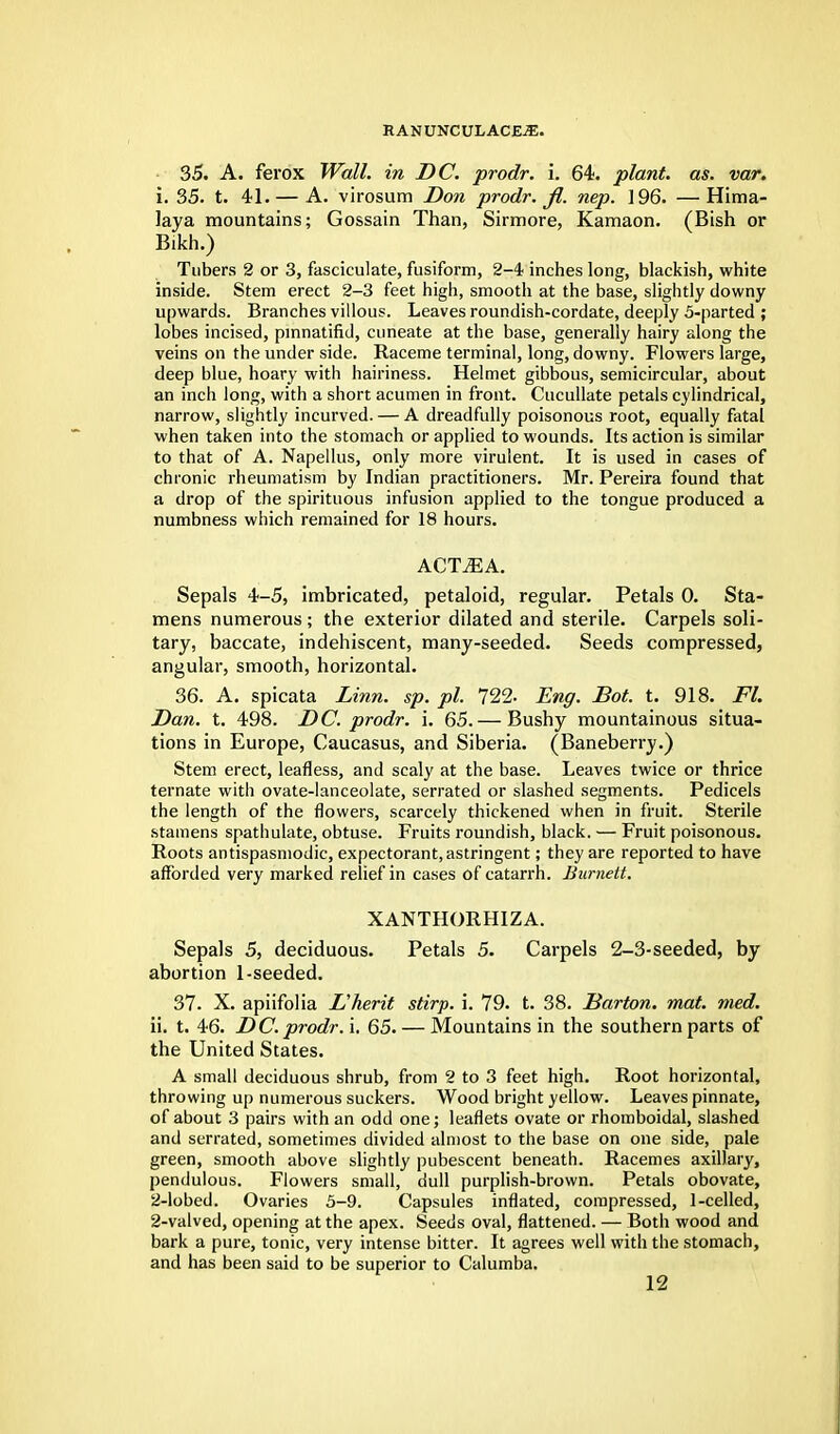 35. A. ferox Wall, in DC. prodr. i. 64. plant, as. var. i. 35. t. 41. — A. virosum Don prodr. fi. nep. 196. —Hima- laya mountains; Gossain Than, Sirmore, Kamaon. (Bish or Bikh.) Tubers 2 or 3, fasciculate, fusiform, 2-4 inches long, blackish, white inside. Stem erect 2-3 feet high, smooth at the base, slightly downy upwards. Branches villous. Leaves roundish-cordate, deeply 5-parted ; lobes incised, pmnatifid, cuneate at the base, generally hairy along the veins on the under side. Raceme terminal, long, downy. Flowers large, deep blue, hoary with hairiness. Helmet gibbous, semicircular, about an inch long, with a short acumen in front. Cucullate petals cylindrical, narrow, slightly incurved. — A dreadfully poisonous root, equally fatal when taken into the stomach or applied to wounds. Its action is similar to that of A. Napellus, only more virulent. It is used in cases of chronic rheumatism by Indian practitioners. Mr. Pereira found that a drop of the spirituous infusion applied to the tongue produced a numbness which remained for 18 hours. ACTjEA. Sepals 4-5, imbricated, petaloid, regular. Petals 0. Sta- mens numerous ; the exterior dilated and sterile. Carpels soli- tary, baccate, indehiscent, many-seeded. Seeds compressed, angular, smooth, horizontal. 36. A. spicata Linn. sp. pi. 722- Eng. Bot. t. 918. Fl. Dan. t. 498. DC. prodr. i. 65. — Bushy mountainous situa- tions in Europe, Caucasus, and Siberia. (Baneberry.) Stem erect, leafless, and scaly at the base. Leaves twice or thrice ternate with ovate-lanceolate, serrated or slashed segments. Pedicels the length of the flowers, scarcely thickened when in fruit. Sterile stamens spathulate, obtuse. Fruits roundish, black. — Fruit poisonous. Roots antispasmodic, expectorant, astringent; they are reported to have afforded very marked relief in cases of catarrh. Burnett. XANTHORHIZA. Sepals 5, deciduous. Petals 5. Carpels 2-3-seeded, by abortion 1-seeded. 37. X. apiifolia L'herit stirp. i. 79. t. 38. Barton, mat. med. ii. t. 46. DC. prodr. i. 65. — Mountains in the southern parts of the United States. A small deciduous shrub, from 2 to 3 feet high. Root horizontal, throwing up numerous suckers. Wood bright yellow. Leaves pinnate, of about 3 pairs with an odd one; leaflets ovate or rhomboidal, slashed and serrated, sometimes divided almost to the base on one side, pale green, smooth above slightly pubescent beneath. Racemes axillary, pendulous. Flowers small, dull purplish-brown. Petals obovate, 2-lobed. Ovaries 5-9. Capsules inflated, compressed, 1-celled, 2-valved, opening at the apex. Seeds oval, flattened. — Both wood and bark a pure, tonic, very intense bitter. It agrees well with the stomach, and has been said to be superior to Calumba.