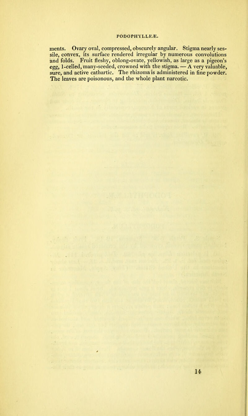 PODOPHYLLE^. ments. Ovary oval, compressed, obscurely angular. Stigma nearly ses- sile, convex, its surface rendered irregular by numerous convolutions and folds. Fruit fleshy, oblong-ovate, yellowish, as large as a pigeon's egg, 1-celled, many-seeded, crowned with the stigma. — A very valuable, sure, and active cathartic. The rhizomais administered in fine powder. The leaves are poisonous, and the whole plant narcotic.