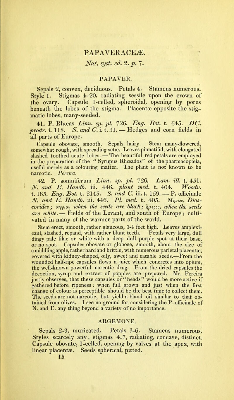 PAPAVERACEiE. Nat. syst. ed. 2. p. 7. PAP AVER. Sepals 2, convex, deciduous. Petals 4. Stamens numerous. Style I. Stigmas 4-20, radiating sessile upon the crown of the ovary. Capsule 1-celled, spheroidal, opening by pores beneath the lobes of the stigma. Placentae opposite the stig- matic lobes, many-seeded. 41. P. Rhceas Linn. sp. pi. 726. Eng. Bot. t. 645. DC. prodr. i. 118. S. and C. i. t. 31 Hedges and corn fields in all parts of Europe. Capsule obovate, smooth. Sepals hairy. Stem many-flowered, somewhat rough, with spreading seta?. Leaves pinnatifid, with elongated slashed toothed acute lobes. — The beautiful red petals are employed in the preparation of the  Syrupus Rhceados of the pharmacopoeia, useful merely as a colouring matter. The plant is not known to be narcotic. Pereira. 42. P. somniferum Linn. sp. pi. 726. Lam. ill. t. 451. N. and E. Handb. iii. 446. plant med. t. 404. Woodv. t. 185. Eng. Bot. t. 2145. S. and C. iii. t. 159. — P. officinale N. and E. Handb. iii. 446. PI. med. t. 405. Mtj/cdv, Dios- corides ; aypia., when the seeds are black; ^/xspo?, when the seeds are white. — Fields of the Levant, and south of Europe ; culti- vated in many of the warmer parts of the world. Stem erect, smooth, rather glaucous, 3-4 feet high. Leaves amplexi- caul, slashed, repand, with rather blunt teeth. Petals very large, dull dingy pale lilac or white with a deep dull purple spot at their base, or no spot. Capsules obovate or globose, smooth, about the size of a middling apple, rather hard and brittle, with numerous parietal placentae, covered with kidney-shaped, oily, sweet and eatable seeds.—From the wounded half-ripe capsules flows a juice which concretes into opium, the well-known powerful narcotic drug. From the dried capsules the decoction, syrup and extract of poppies are prepared. Mr. Pereira justly observes, that these capsules or  heads would be more active if gathered before ripeness : when full grown and just when the first change of colour is perceptible should be the best time to collect them. The seeds are not narcotic, but yield a bland oil similar to that ob- tained from olives. I see no ground for considering the P. officinale of N. and E. any thing beyond a variety of no importance. ARGEMONE. Sepals 2-3, muricated. Petals 3-6. Stamens numerous. Styles scarcely any; stigmas 4-7, radiating, concave, distinct. Capsule obovate, 1-celled, opening by valves at the apex, with linear placentas. Seeds spherical, pitted.