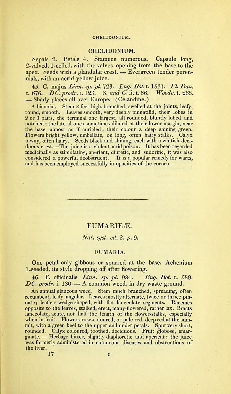 CHELIDONIUM. CHELIDONIUM. Sepals 2. Petals 4. Stamens numerous. Capsule long, 2-valved, 1-celled, with the valves opening from the base to the apex. Seeds with a glandular crest. — Evergreen tender peren- nials, with an acrid yellow juice. 45. C. majus Linn. sp. pi. 723. Eng. Bot. t. 1531. Fl. Dan. t. 676. DC.prodr. i. 123. S. and C. ii. t. 86. Woodv. t. 263. — Shady places all over Europe. (Celandine.) A biennial. Stem 2 feet high, branched, swelled at the joints, leafy, round, smooth. Leaves smooth, very deeply pinnatifid, their lobes in 2 or 3 pairs, the terminal one largest, all rounded, bluntly lobed and notched ; the lateral ones sometimes dilated at their lower margin, near the base, almost as if auricled; their colour a deep shining green. Flowers bright yellow, umbellate, on long, often hairy stalks. Calyx tawny, often hairy. Seeds black and shining, each with a whitish deci- duous crest.—The juice is a violent acrid poison. It has been regarded medicinally as stimulating, aperient, diuretic, and sudorific, it was also considered a powerful deobstruent. It is a popular remedy for warts, and has been employed successfully in opacities of the cornea. FUMARIEiE. Nat. syst. ed. 2. p. 9. FUMARIA. One petal only gibbous or spurred at the base. Achenium 1-seeded, its style dropping off after flowering. 46. F. officinalis Linn. sp. pi. 984. Eng. Bot. t. 589. DC prodr. i. 130. — A common weed, in dry waste ground. An annual glaucous weed. Stem much branched, spreading, often recumbent, leafy, angular. Leaves mostly alternate, twice or thrice pin- nate ; leaflets wedge-shaped, with flat lanceolate segments. Racemes opposite to the leaves, stalked, erect, many-flowered, rather lax. Bracts lanceolate, acute, not half the length of the flower-stalks, especially when in fruit. Flowers rose-coloured, or pale red, deep red at the sum- mit, with a green keel to the upper and under petals. Spur very short, rounded. Calyx coloured, toothed, deciduous. Fruit globose, emar- ginate. — Herbage bitter, slightly diaphoretic and aperient; the juice was formerly administered in cutaneous diseases and obstructions of the liver.