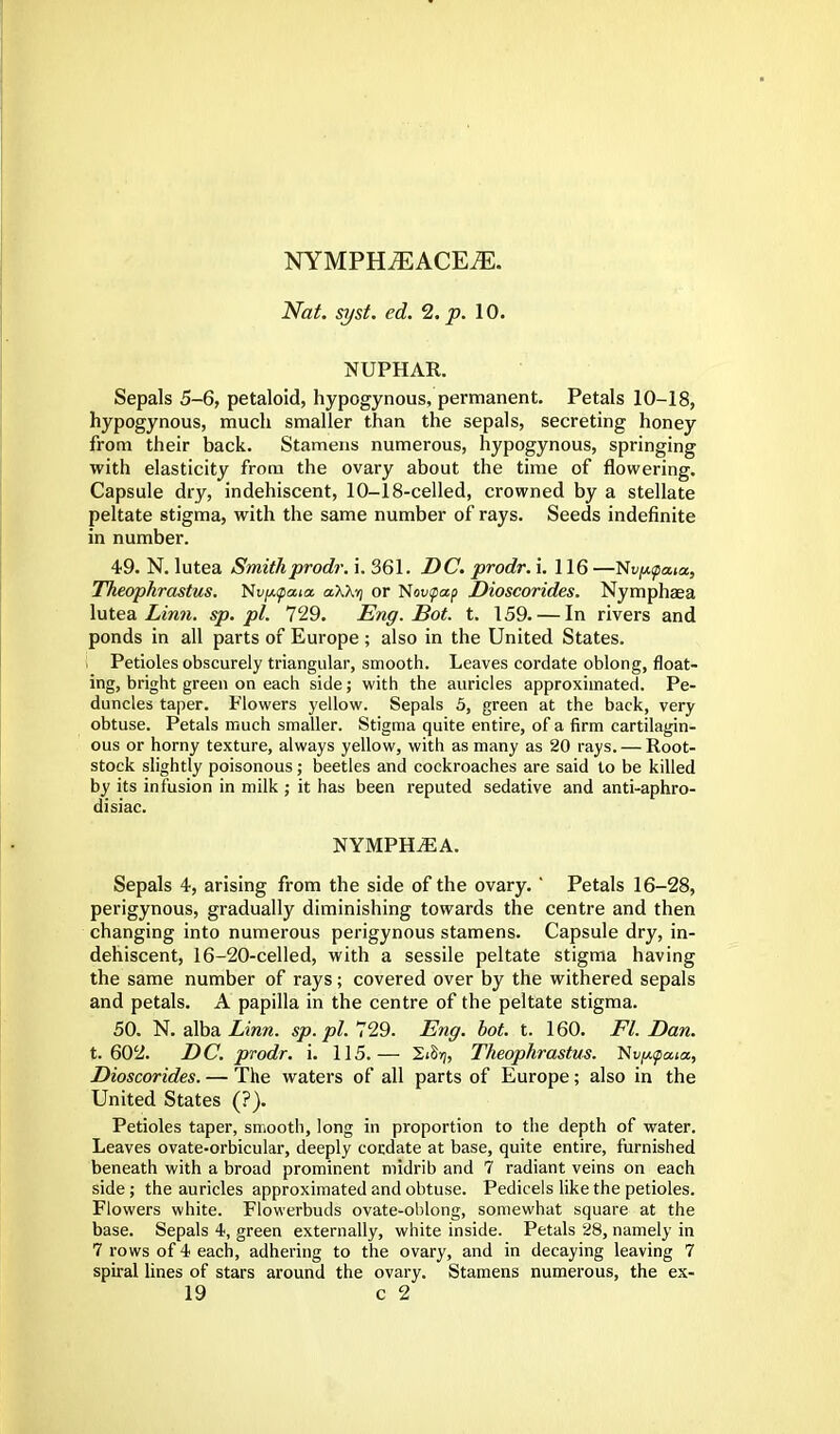 NYMPHiEACEiE. Nat. syst. ed. 2. p. 10. NUPHAR. Sepals 5-6, petaloid, hypogynous, permanent. Petals 10-18, hypogynous, much smaller than the sepals, secreting honey from their back. Stamens numerous, hypogynous, springing with elasticity from the ovary about the time of flowering. Capsule dry, indehiscent, 10-18-celled, crowned by a stellate peltate stigma, with the same number of rays. Seeds indefinite in number. 49. N. lutea Smithprodr. i. 361. DC. prodr. i. 116—Nvfupata, Theophrastus. ttv/Atpaia a\\y or Novtpap Dioscorides. Nymphaea lutea Linn, sp.pl. 729. Eng. Bot. t. 159. — In rivers and ponds in all parts of Europe ; also in the United States. I Petioles obscurely triangular, smooth. Leaves cordate oblong, float- ing, bright green on each side; with the auricles approximated. Pe- duncles taper. Flowers yellow. Sepals 5, green at the back, very obtuse. Petals much smaller. Stigma quite entire, of a firm cartilagin- ous or horny texture, always yellow, with as many as 20 rays. — Root- stock slightly poisonous; beetles and cockroaches are said to be killed by its infusion in milk ; it has been reputed sedative and anti-aphro- disiac. NYMPH.EA. Sepals 4, arising from the side of the ovary. ' Petals 16-28, perigynous, gradually diminishing towards the centre and then changing into numerous perigynous stamens. Capsule dry, in- dehiscent, 16-20-celled, with a sessile peltate stigma having the same number of rays; covered over by the withered sepals and petals. A papilla in the centre of the peltate stigma. 50. N. alba. Linn. sp. pi. 729. Eng. bot. t. 160. Fl. Dan. t. 602. DC. prodr. i. 115.— 2*S>j, Theophrastus. N Dioscorides. — The waters of all parts of Europe; also in the United States (?). Petioles taper, smooth, long in proportion to the depth of water. Leaves ovate-orbicular, deeply cordate at base, quite entire, furnished beneath with a broad prominent midrib and 7 radiant veins on each side; the auricles approximated and obtuse. Pedicels like the petioles. Flowers white. Flowerbuds ovate-oblong, somewhat square at the base. Sepals 4, green externally, white inside. Petals 28, namely in 7 rows of 4 each, adhering to the ovary, and in decaying leaving 7 spiral lines of stars around the ovary. Stamens numerous, the ex-