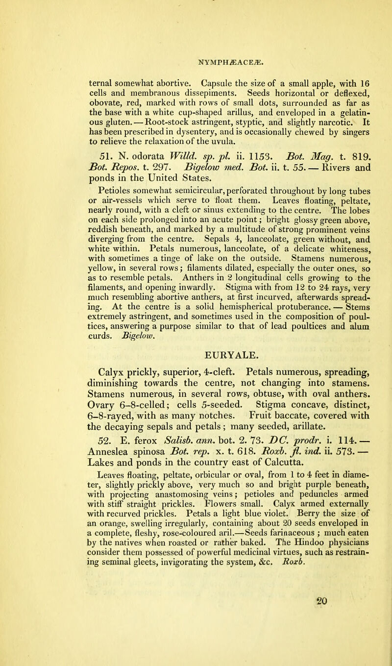 ternal somewhat abortive. Capsule the size of a small apple, with 16 cells and membranous dissepiments. Seeds horizontal or deflexed, obovate, red, marked with rows of small dots, surrounded as far as the base with a white cup-shaped arillus, and enveloped in a gelatin- ous gluten. — Root-stock astringent, styptic, and slightly narcotic. It has been prescribed in dysentery, and is occasionally chewed by singers to relieve the relaxation of the uvula. 51. N. odorata Willd. sp.pl. ii. 1153. Bot. Mag. t. 819. Bot. Repos. t. 297. Bigelow med. Bot. ii. t. 55 Rivers and ponds in the United States. Petioles somewhat semicircular, perforated throughout by long tubes or air-vessels which serve to float them. Leaves floating, peltate, nearly round, with a cleft or sinus extending to the centre. The lobes on each side prolonged into an acute point; bright glossy green above, reddish beneath, and marked by a multitude of strong prominent veins diverging from the centre. Sepals 4, lanceolate, green without, and white within. Petals numerous, lanceolate, of a delicate whiteness, with sometimes a tinge of lake on the outside. Stamens numerous, yellow, in several rows; filaments dilated, especially the outer ones, so as to resemble petals. Anthers in 2 longitudinal cells growing to the filaments, and opening inwardly. Stigma with from 12 to 24 rays, very much resembling abortive anthers, at first incurved, afterwards spread- ing. At the centre is a solid hemispherical protuberance. — Stems extremely astringent, and sometimes used in the composition of poul- tices, answering a purpose similar to that of lead poultices and alum curds. Bigelow. EURYALE. Calyx prickly, superior, 4-cleft. Petals numerous, spreading, diminishing towards the centre, not changing into stamens. Stamens numerous, in several rows, obtuse, with oval anthers. Ovary 6-8-celled; cells 5-seeded. Stigma concave, distinct, 6-8-rayed, with as many notches. Fruit baccate, covered with the decaying sepals and petals; many seeded, annate. 52. E. ferox Salisb. ann. bot. 2. 73. DC. prodr. i. 114.— Anneslea spinosa Bot. rep. x. t. 618. Roxb. fl. ind. ii. 573. — Lakes and ponds in the country east of Calcutta. Leaves floating, peltate, orbicular or oval, from 1 to 4 feet in diame- ter, slightly prickly above, very much so and bright purple beneath, with projecting anastomosing veins; petioles and peduncles armed with stiff straight prickles. Flowers small. Calyx armed externally with recurved prickles. Petals a light blue violet. Berry the size of an orange, swelling irregularly, containing about 20 seeds enveloped in a complete, fleshy, rose-coloured aril.—Seeds farinaceous ; much eaten by the natives when roasted or rather baked. The Hindoo physicians consider them possessed of powerful medicinal virtues, such as restrain- ing seminal gleets, invigorating the system, &c. Roxb. >20