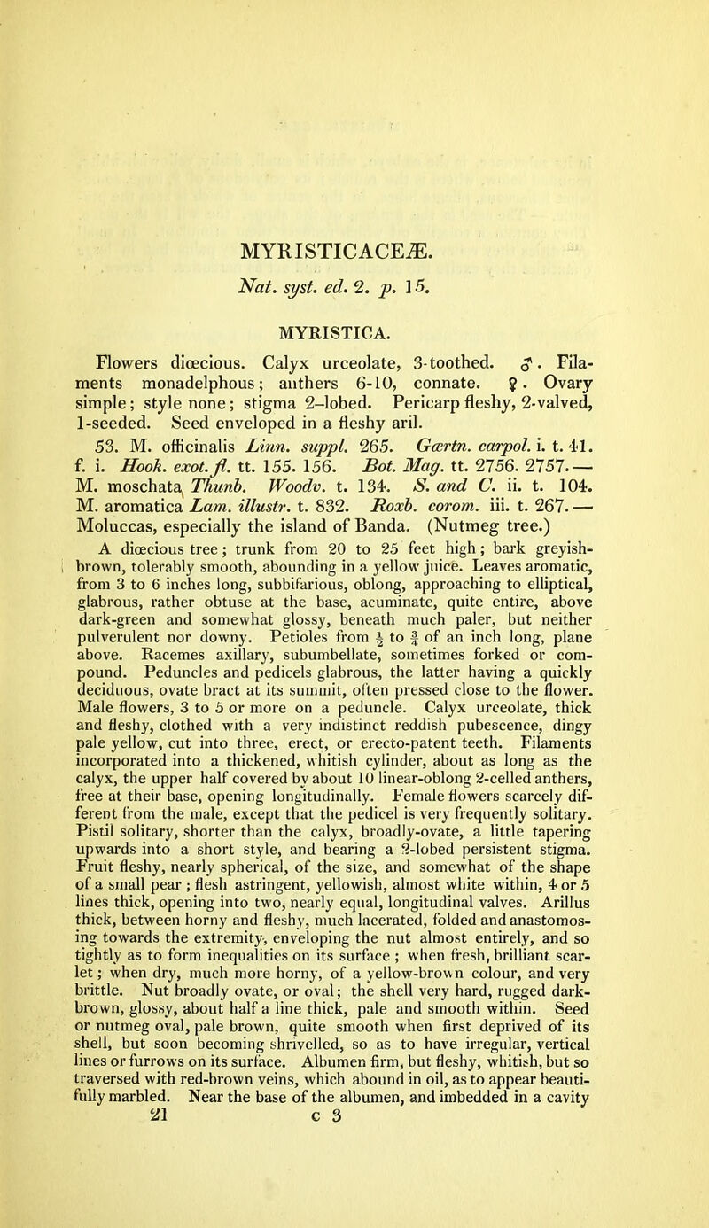 MYRISTICACEiE. Nat. syst. ed. 2. p. 1 5. MYRISTICA. Flowers dioecious. Calyx urceolate, 3-toothed. 3. Fila- ments monadelphous; anthers 6-10, connate. y. Ovary simple; style none; stigma 2-lobed. Pericarp fleshy, 2-valved, 1-seeded. Seed enveloped in a fleshy aril. 53. M. officinalis Linn, suppl. 265. Gcertn. carpol. i. t. 41. f. i. Hook, exot.fl. tt. 155. 156. Bot. Mag. tt. 2756. 2757 M. moschata, Thunb. Woodv. t. 134. S. and C. ii. t. 104. M. aromatica Lam. illustr. t. 832. Roxb. corom. iii. t. 267. — Moluccas, especially the island of Banda. (Nutmeg tree.) A dioecious tree; trunk from 20 to 25 feet high; bark greyish- brown, tolerably smooth, abounding in a yellow juice. Leaves aromatic, from 3 to 6 inches long, subbifarious, oblong, approaching to elliptical, glabrous, rather obtuse at the base, acuminate, quite entire, above dark-green and somewhat glossy, beneath much paler, but neither pulverulent nor downy. Petioles from i to § of an inch long, plane above. Racemes axillary, subumbellate, sometimes forked or com- pound. Peduncles and pedicels glabrous, the latter having a quickly deciduous, ovate bract at its summit, often pressed close to the flower. Male flowers, 3 to 5 or more on a peduncle. Calyx urceolate, thick and fleshy, clothed with a very indistinct reddish pubescence, dingy pale yellow, cut into three, erect, or erecto-patent teeth. Filaments incorporated into a thickened, whitish cylinder, about as long as the calyx, the upper half covered by about 10 linear-oblong 2-celled anthers, free at their base, opening longitudinally. Female flowers scarcely dif- ferent from the male, except that the pedicel is very frequently solitary. Pistil solitary, shorter than the calyx, broadly-ovate, a little tapering upwards into a short style, and bearing a 2-lobed persistent stigma. Fruit fleshy, nearly spherical, of the size, and somewhat of the shape of a small pear ; flesh astringent, yellowish, almost white within, 4 or 5 lines thick, opening into two, nearly equal, longitudinal valves. Arillus thick, between horny and fleshy, much lacerated, folded and anastomos- ing towards the extremity, enveloping the nut almost entirely, and so tightly as to form inequalities on its surface ; when fresh, brilliant scar- let; when dry, much more horny, of a yellow-brown colour, and very brittle. Nut broadly ovate, or oval; the shell very hard, rugged dark- brown, glossy, about half a line thick, pale and smooth within. Seed or nutmeg oval, pale brown, quite smooth when first deprived of its shell, but soon becoming shrivelled, so as to have irregular, vertical lines or furrows on its surface. Albumen firm, but fleshy, whitish, but so traversed with red-brown veins, which abound in oil, as to appear beauti- fully marbled. Near the base of the albumen, and imbedded in a cavity