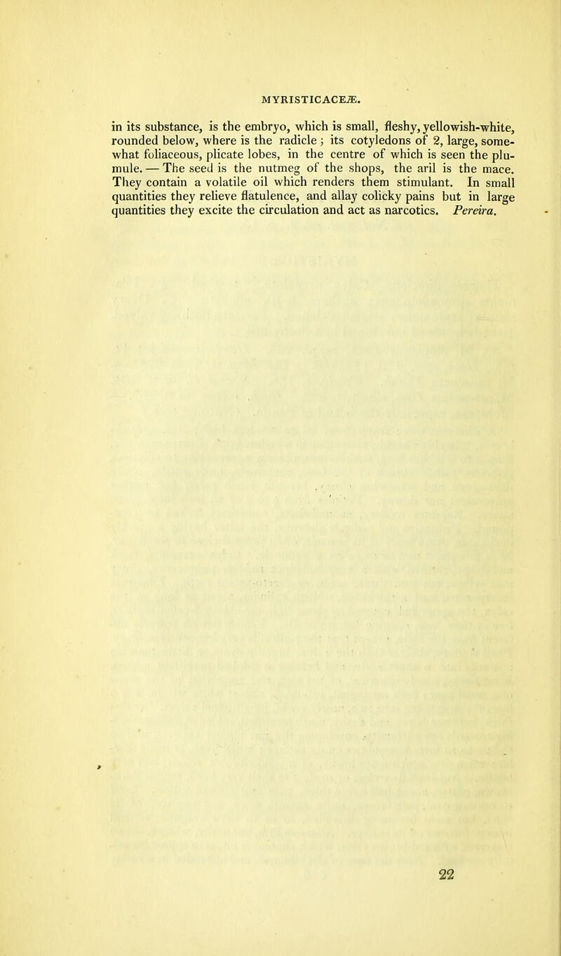 in its substance, is the embryo, which is small, fleshy, yellowish-white, rounded below, where is the radicle ; its cotyledons of 2, large, some- what foliaceous, plicate lobes, in the centre of which is seen the plu- mule. — The seed is the nutmeg of the shops, the aril is the mace. They contain a volatile oil which renders them stimulant. In small quantities they relieve flatulence, and allay colicky pains but in large quantities they excite the circulation and act as narcotics. Pereira.