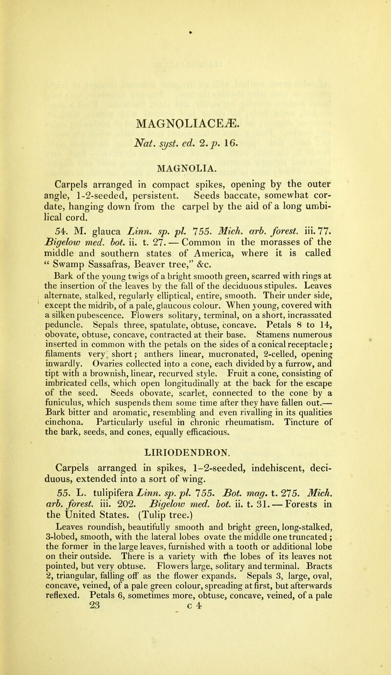 MAGNQLIACEiE. Nat. syst. ed. 2. p. 16. MAGNOLIA. Carpels arranged in compact spikes, opening by the outer angle, 1-2-seeded, persistent. Seeds baccate, somewhat cor- date, hanging down from the carpel by the aid of a long umbi- lical cord. 54. M. glauca Linn. sp. pi. 755. Mich. arb. forest, iii. 77. Bigelow med. hot. ii. t. 27. — Common in the morasses of the middle and southern states of America, where it is called  Swamp Sassafras, Beaver tree, &c. Bark of the young twigs of a bright smooth green, scarred with rings at the insertion of the leaves by the fall of the deciduous stipules. Leaves alternate, stalked, regularly elliptical, entire, smooth. Their under side, except the midrib, of a pale, glaucous colour. When young, covered with a silken pubescence. Flowers solitary, terminal, on a short, incrassated peduncle. Sepals three, spatulate, obtuse, concave. Petals 8 to 14, obovate, obtuse, concave, contracted at their base. Stamens numerous inserted in common with the petals on the sides of a conical receptacle; filaments very; short; anthers linear, mucronated, 2-celled, opening inwardly. Ovaries collected into a cone, each divided by a furrow, and tipt with a brownish, linear, recurved style. Fruit a cone, consisting of imbricated cells, which open longitudinally at the back for the escape of the seed. Seeds obovate, scarlet, connected to the cone by a funiculus, which suspends them some time after they have fallen out.— Bark bitter and aromatic, resembling and even rivalling in its qualities cinchona. Particularly useful in chronic rheumatism. Tincture of the bark, seeds, and cones, equally efficacious. LIRIODENDRON. Carpels arranged in spikes, 1-2-seeded, indehiscent, deci- duous, extended into a sort of wing. 55. L. tulipifera Linn. sp. pi. 155. Sot. mag. t. 275. Mich, arb. forest, iii. 202. Bigelow med. hot. ii. t. 31. — Forests in the United States. (Tulip tree.) Leaves roundish, beautifully smooth and bright green, long-stalked, 3-lobed, smooth, with the lateral lobes ovate the middle one truncated ; the former in the large leaves, furnished with a tooth or additional lobe on their outside. There is a variety with fhe lobes of its leaves not pointed, but very obtuse. Flowers large, solitary and terminal. Bracts 2, triangular, falling off as the flower expands. Sepals 3, large, oval, concave, veined, of a pale green colour, spreading at first, but afterwards reflexed. Petals 6, sometimes more, obtuse, concave, veined, of a pale