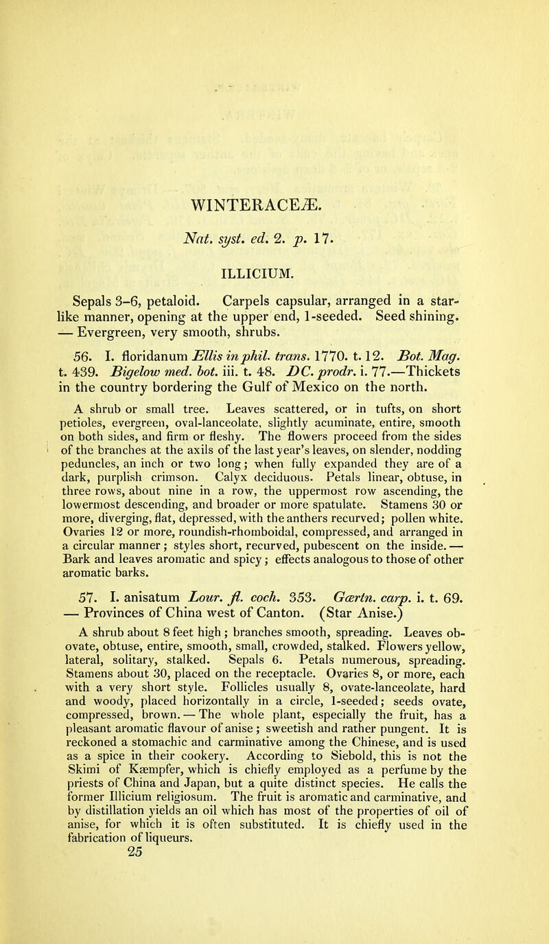 WINTERACEiE. Nat, syst. ed. 2. p. 17. ILLICIUM. Sepals 3-6, petaloid. Carpels capsular, arranged in a star- like manner, opening at the upper end, 1-seeded. Seed shining. — Evergreen, very smooth, shrubs. 56. I. floridanum Ellis inphil. trans. 1770. 1.12. Bot. Mag. t. 439. Bigelow med. bot. iii. t. 48. DC. prodr.'u 77.—Thickets in the country bordering the Gulf of Mexico on the north. A shrub or small tree. Leaves scattered, or in tufts, on short petioles, evergreen, oval-lanceolate, slightly acuminate, entire, smooth on both sides, and firm or fleshy. The flowers proceed from the sides I of the branches at the axils of the last year's leaves, on slender, nodding peduncles, an inch or two long; when fully expanded they are of a dark, purplish crimson. Calyx deciduous. Petals linear, obtuse, in three rows, about nine in a row, the uppermost row ascending, the lowermost descending, and broader or more spatulate. Stamens 30 or more, diverging, flat, depressed, with the anthers recurved; pollen white. Ovaries 12 or more, roundish-rhomboidal, compressed, and arranged in a circular manner; styles short, recurved, pubescent on the inside.— Bark and leaves aromatic and spicy; effects analogous to those of other aromatic barks. 57. I. anisatum Lour. fl. coch. 353. Gcertn. carp. i. t. 69. — Provinces of China west of Canton. (Star Anise.) A shrub about 8 feet high ; branches smooth, spreading. Leaves ob- ovate, obtuse, entire, smooth, small, crowded, stalked. Flowers yellow, lateral, solitary, stalked. Sepals 6. Petals numerous, spreading. Stamens about 30, placed on the receptacle. Ovaries 8, or more, each with a very short style. Follicles usually 8, ovate-lanceolate, hard and woody, placed horizontally in a circle, 1-seeded; seeds ovate, compressed, brown. — The whole plant, especially the fruit, has a pleasant aromatic flavour of anise; sweetish and rather pungent. It is reckoned a stomachic and carminative among the Chinese, and is used as a spice in their cookery. According to Siebold, this is not the Skimi of Ksempfer, which is chiefly employed as a perfume by the priests of China and Japan, but a quite distinct species. He calls the former Illicium religiosum. The fruit is aromatic and carminative, and by distillation yields an oil which has most of the properties of oil of anise, for which it is often substituted. It is chiefly used in the fabrication of liqueurs.