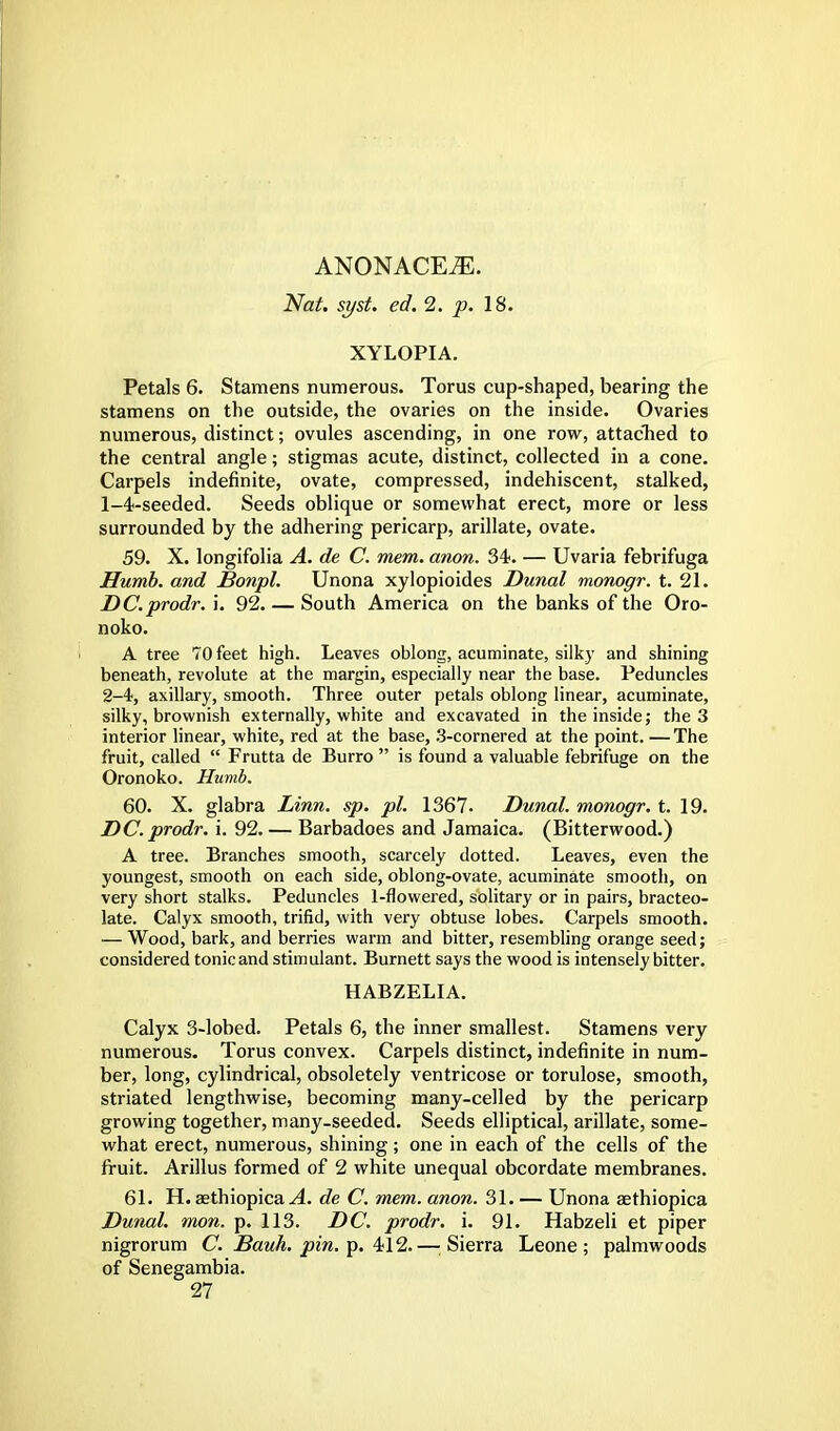 ANONACE^. Nat. sj/st. ed. 2. p. 18. XYLOPIA. Petals 6. Stamens numerous. Torus cup-shaped, bearing the stamens on the outside, the ovaries on the inside. Ovaries numerous, distinct; ovules ascending, in one row, attached to the central angle; stigmas acute, distinct, collected in a cone. Carpels indefinite, ovate, compressed, indehiscent, stalked, 1- 4-seeded. Seeds oblique or somewhat erect, more or less surrounded by the adhering pericarp, arillate, ovate. 59. X. longifolia A. de C. mem. anon. 34. — Uvaria febrifuga Jffumb. and Sonpl. Unona xylopioides Dunal monogr. t. 21. DC.prodr. i. 92. — South America on the banks of the Oro- noko. A tree 70 feet high. Leaves oblong, acuminate, silky and shining beneath, revolute at the margin, especially near the base. Peduncles 2- 4, axillary, smooth. Three outer petals oblong linear, acuminate, silky, brownish externally, white and excavated in the inside; the 3 interior linear, white, red at the base, 3-cornered at the point. — The fruit, called  Frutta de Burro  is found a valuable febrifuge on the Oronoko. Humb. 60. X. glabra Linn. sp. pi. 1367. Dunal. monogr. t. 19. DC. prodr. i. 92. — Barbadoes and Jamaica. (Bitterwood.) A tree. Branches smooth, scarcely dotted. Leaves, even the youngest, smooth on each side, oblong-ovate, acuminate smooth, on very short stalks. Peduncles 1-flowered, solitary or in pairs, bracteo- late. Calyx smooth, trifid, with very obtuse lobes. Carpels smooth. — Wood, bark, and berries warm and bitter, resembling orange seed; considered tonic and stimulant. Burnett says the wood is intensely bitter. HABZELIA. Calyx 3-lobed. Petals 6, the inner smallest. Stamens very numerous. Torus convex. Carpels distinct, indefinite in num- ber, long, cylindrical, obsoletely ventricose or torulose, smooth, striated lengthwise, becoming many-celled by the pericarp growing together, many-seeded. Seeds elliptical, arillate, some- what erect, numerous, shining; one in each of the cells of the fruit. Arillus formed of 2 white unequal obcordate membranes. 61. H. aethiopica A. de C. mem. anon. 31. — Unona aethiopica Dunal. mon. p. 113. DC. prodr. i. 91. Habzeli et piper nigrorum C. Bauh. pin. p. 412.—Sierra Leone; palmwoods of Senegambia.