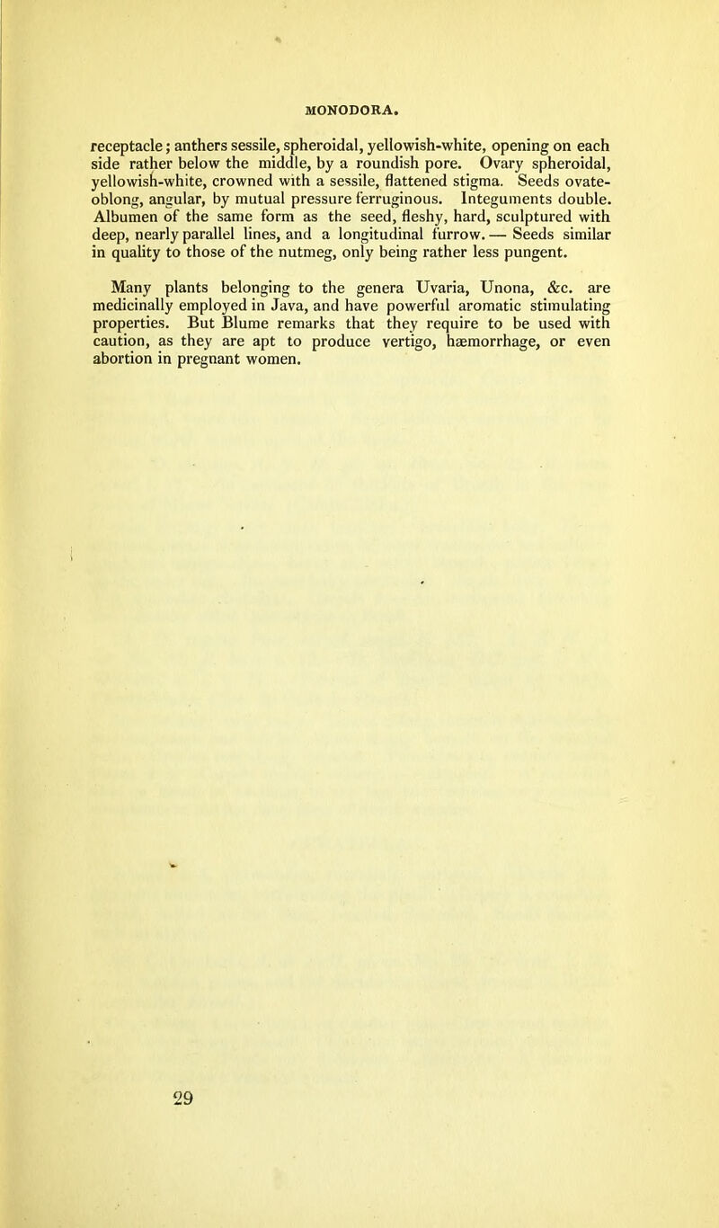 MONODORA. receptacle; anthers sessile, spheroidal, yellowish-white, opening on each side rather below the middle, by a roundish pore. Ovary spheroidal, yellowish-white, crowned with a sessile, flattened stigma. Seeds ovate- oblong, angular, by mutual pressure ferruginous. Integuments double. Albumen of the same form as the seed, fleshy, hard, sculptured with deep, nearly parallel lines, and a longitudinal furrow. — Seeds similar in quality to those of the nutmeg, only being rather less pungent. Many plants belonging to the genera Uvaria, Unona, &c. are medicinally employed in Java, and have powerful aromatic stimulating properties. But Blume remarks that they require to be used with caution, as they are apt to produce vertigo, haemorrhage, or even abortion in pregnant women.