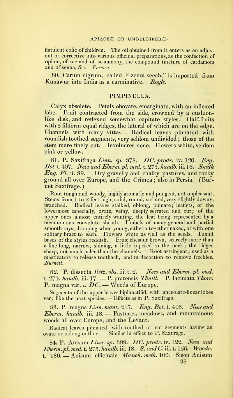 flatulent colic of children. The oil obtained from it enters as an adjuv- ant or corrective into various officinal preparations, as the confection of opium, of rue and of scammony, the compound tincture of cardamom and of senna, &c. Pereira. 80. Carum nigrum, called  zeera seeah, is imported from Kunawur into India as a carminative. Royle. PIMPINELLA. Calyx obsolete. Petals obovate, emarginate, with an inflexed lobe. Fruit contracted from the side, crowned by a cushion- like disk, and reflexed somewhat capitate styles. Half-fruits with 5 filiform equal ridges, the lateral of which are on the edge. Channels with many vittae. — Radical leaves pinnated with roundish toothed segments, very seldom undivided ; those of the stem more finely cut. Involucres none. Flowers white, seldom pink or yellow. 81. P. Saxifraga Linn. sp. 378. DC.prodr. iv. 120. Eng. JBot. t. 407. Nees and Eberm.pl. med. t. 273. handb. iii. 16. Smith Eng. Fl. ii. 89. — Dry gravelly and chalky pastures, and rocky ground all over Europe, and the Crimea ; also in Persia. (Bur- net Saxifrage.) Root tough and woody, highly aromatic and pungent, not unpleasant. Stems from 1 to 2 feet high, solid, round, striated, very slightly downy, branched. Radical leaves stalked, oblong, pinnate; leaflets, of the lowermost especially, ovate, veiny, deeply serrated and cut; of the upper ones almost entirely wanting, the leaf being represented by a membranous convolute sheath. Umbels of many general and partial smooth rays, drooping when young, either altogether naked, or with one solitary bract to each. Flowers white as well as the seeds. Tumid bases of the styles reddish. Fruit chesnut brown, scarcely more than a line long, narrow, shining, a little tapered to the neck; the ridges sharp, not much paler than the channels. — Root astringent; used as a masticatory to release toothach, and in decoction to remove freckles. Burnett. 82. P. dissecta Retz. obs. iii. t. 2. Nees and Eberm. pi. med. t. 274. handb. iii. 17. — P. pratensis Thuill. P. laciniata Thore. P. magna var. s. DC. — Woods of Europe. Segments of the upper leaves bipinnatilid, with lanceolate-linear lobes very like the next species. — Effects as in P. Saxifraga. 83. P. magna Linn. mant. 217. Eng. Bot. t. 408. Nees and Eberm. handb. iii. 18. — Pastures, meadows, and mountainous woods all over Europe, and the Levant. Radical leaves pinnated, with toothed or cut segments having an ovate or oblong outline. — Similar in effect to P. Saxifraga. 84. P. Anisum Linn. sp. 399. DC. prodr. iv. 122. Nees and Eberm.pl. med. t. 275. handb. iii. 18. S. and C. iii. 1.156. Woodv. t. 180. — Anisum officinale Maznch. meth. 100. Sison Anisum