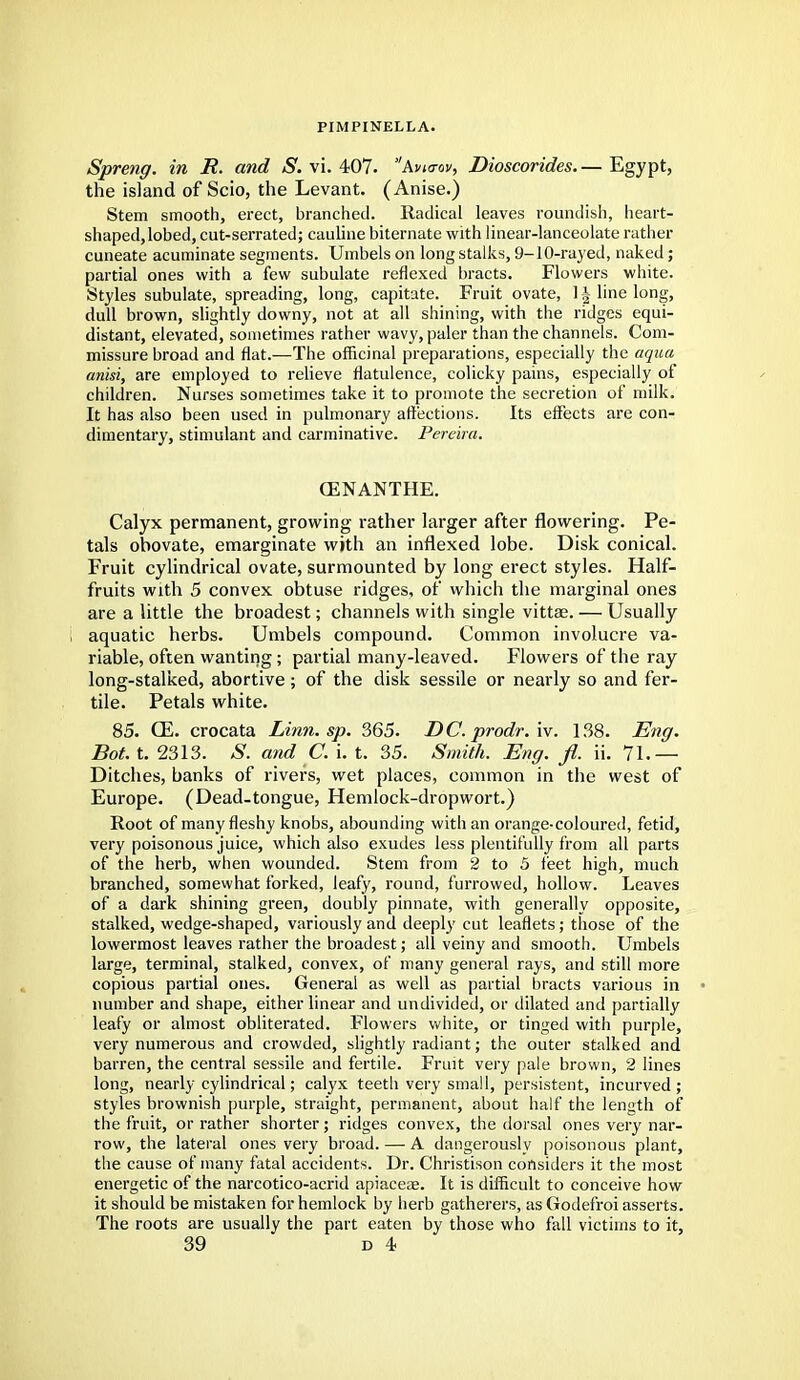 PIMPINELLA. Spreng. in R. and S. vi. 407. Avktov, Dioscorides— Egypt, the island of Scio, the Levant. (Anise.) Stem smooth, erect, branched. Radical leaves roundish, heart- shaped, lobed, cut-serrated; cauline biternate with linear-lanceolate rather cuneate acuminate segments. Umbels on long stalks, 9-10-rayed, naked; partial ones with a few subulate reflexed bracts. Flowers white. Styles subulate, spreading, long, capitate. Fruit ovate, 1 -| line long, dull brown, slightly downy, not at all shining, with the ridges equi- distant, elevated, sometimes rather wavy, paler than the channels. Com- missure broad and flat.—The officinal preparations, especially the aqua anisi, are employed to relieve flatulence, colicky pains, especially of children. Nurses sometimes take it to promote the secretion of milk. It has also been used in pulmonary affections. Its effects are con- dimentary, stimulant and carminative. Percira. OENANTHE. Calyx permanent, growing rather larger after flowering. Pe- tals obovate, emarginate with an inflexed lobe. Disk conical. Fruit cylindrical ovate, surmounted by long erect styles. Half- fruits with 5 convex obtuse ridges, of which the marginal ones are a little the broadest; channels with single vittae. — Usually aquatic herbs. Umbels compound. Common involucre va- riable, often wanting; partial many-leaved. Flowers of the ray long-stalked, abortive; of the disk sessile or nearly so and fer- tile. Petals white. 85. CE. crocata Linn. sp. 365. DC. prodr.'w. 138. Eng. Bot. t. 2313. S. and C. i. t. 35. Smith. Eng. fl. ii. 71.— Ditches, banks of rivers, wet places, common in the west of Europe. (Dead-tongue, Hemlock-dropwort.) Root of many fleshy knobs, abounding with an orange-coloured, fetid, very poisonous juice, which also exudes less plentifully from all parts of the herb, when wounded. Stem from 2 to 5 feet high, much branched, somewhat forked, leafy, round, furrowed, hollow. Leaves of a dark shining green, doubly pinnate, with generally opposite, stalked, wedge-shaped, variously and deeply cut leaflets; those of the lowermost leaves rather the broadest; all veiny and smooth. Umbels large, terminal, stalked, convex, of many general rays, and still more copious partial ones. General as well as partial bracts various in number and shape, either linear and undivided, or dilated and partially leafy or almost obliterated. Flowers white, or tinged with purple, very numerous and crowded, slightly radiant; the outer stalked and barren, the central sessile and fertile. Fruit very pale brown, 2 lines long, nearly cylindrical; calyx teeth very small, persistent, incurved ; styles brownish purple, straight, permanent, about half the length of the fruit, or rather shorter; ridges convex, the dorsal ones very nar- row, the lateral ones very broad. —• A dangerously poisonous plant, the cause of many fatal accidents. Dr. Christison considers it the most energetic of the narcotico-acrid apiaceae. It is difficult to conceive how it should be mistaken for hemlock by herb gatherers, as Godefroi asserts. The roots are usually the part eaten by those who fall victims to it,