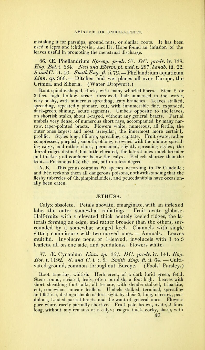 mistaking it for parsnips, ground nuts, or similar roots. It has been used in lepra and ichthyosis ; and Dr. Hope found an infusion of the leaves useful in promoting the menstrual discharge. 86. GE. Phellandrium Spreng. prodr. 37. DC. prodr. iv. 138. Eng. Bot. t. 684-. Nees and Eberm.pl. med. t. 287. handb. iii. 22. & and C. i. t. 4-0. Smith Eng. Jl. ii.72. — Phellandrium aquaticum Linn. sp. 366. — Ditches and wet places all over Europe, the Crimea, and Siberia. (Water Dropwort.) Root spindle-shaped, thick, with many whorled fibres. Stem 2 or 3 feet high, hollow, strict, furrowed, half immersed in the water, very bushy, with numerous spreading, leafy branches. Leaves stalked, spreading, repeatedly pinnate, cut, with innumerable fine, expanded, dark-green, shining, acute segments. Umbels opposite to the leaves, on shortish stalks, about 5-rayed, without any general bracts. Partial umbels very dense, of numerous short rays, accompanied by many nar- row, taper-pointed bracts. Flowers white, numerous, all fertile, the outer ones largest and most irregular; the innermost more certainly prolific. Styles long, filiform, spreading, capitate. Fruit ovate, rather compressed, purplish, smooth, oblong, crowned with the minute spread- ing calyx, and rather short, permanent, slightly spreading styles; the dorsal ridges distinct, but little elevated, the lateral ones much broader and thicker; all confluent below the calyx. Pedicels shorter than the fruit.—Poisonous like the last, but in a less degree. N. B. This genus contains 20 species according to De Candolle ; and Fee reckons them all dangerous poisons, nothwithstanding that the fleshy tubercles of CE.pimpinelloides, and peucedanifolia have occasion- ally been eaten. iETHUSA. Calyx obsolete. Petals obovate, emarginate, with an inflexed lobe, the outer somewhat radiating. Fruit ovate globose. Half-fruits with 5 elevated thick acutely keeled ridges, the la- terals forming an edge, and rather broader than the others, sur- rounded by a somewhat winged keel. Channels with single vittse ; commissure with two curved ones. — Annuals. Leaves multifid. Involucre none, or 1-leaved; involucels with 1 to 3 leaflets, all on one side, and pendulous. Flowers white. 87. 2E. Cynapium Linn. sp. 367. DC. prodr. iv. 141. Eng. Bot. t. 1192. S. and C. i. t. 8. Smith Eng.fi. ii. 64. — Culti- vated ground, common throughout Europe. (Fools' Parsley.) Root tapering, whitish. Herb erect, of a dark lurid green, fetid. Stem round, striated, leafy, often purplish, a foot high. Leaves with short sheathing footstalks, all ternate, with slender-stalked, tripartite, cut, somewhat cuneate leaflets. Umbels stalked, terminal, spreading and flattish, distinguishable at first sight by their 3, long, narrrow, pen- dulous, 1-sided partial bracts, and the want of general ones. Flowers pure white, rarely partially abortive. Fruit pale brown, ovate, 2 lines long, without any remains of a calyx; ridges thick, corky, sharp, with