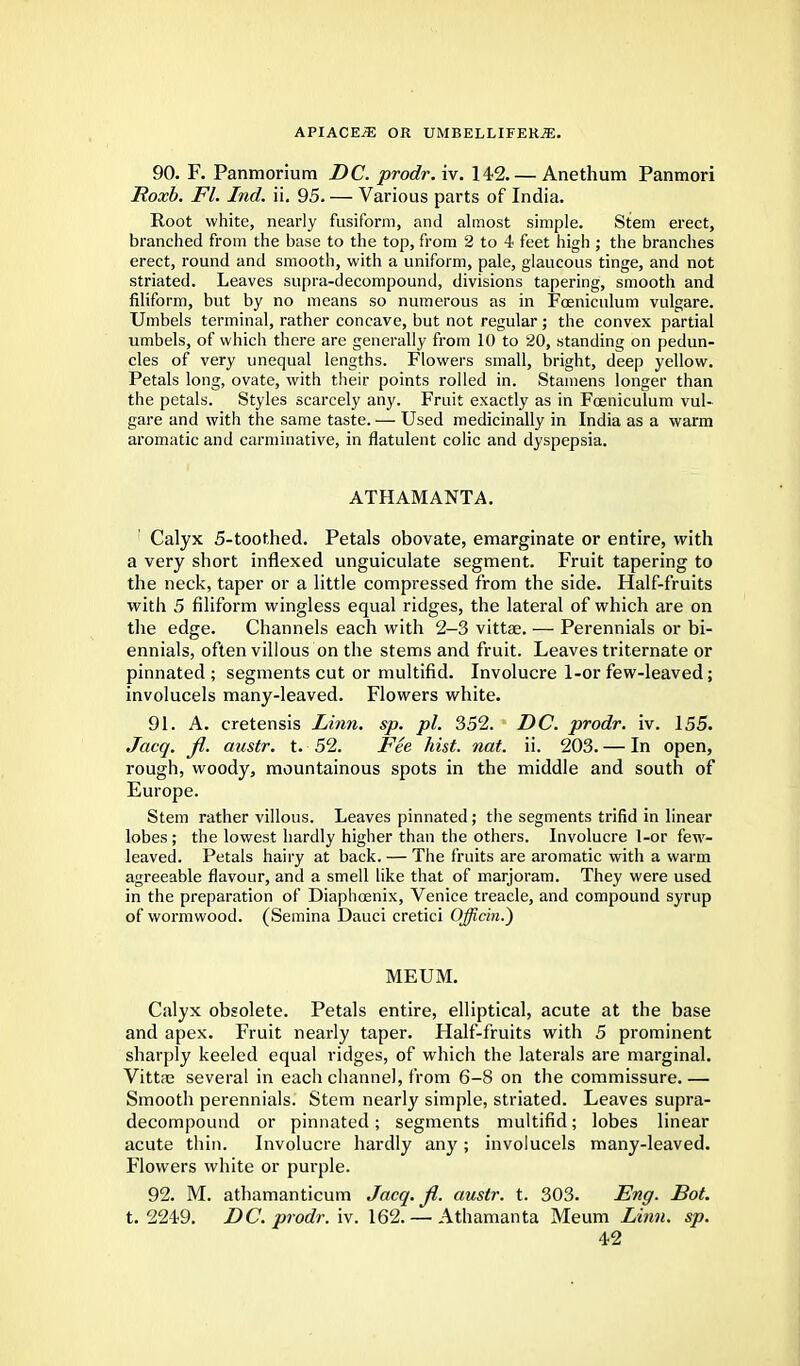 90. F. Panmorium DC. prodr. iv. 142. — Anethum Panmori Roxb. Fl. Ind. ii. 95. — Various parts of India. Root white, nearly fusiform, and almost simple. Stem erect, branched from the base to the top, from 2 to 4 feet high ; the branches erect, round and smooth, with a uniform, pale, glaucous tinge, and not striated. Leaves supra-decompound, divisions tapering, smooth and filiform, but by no means so numerous as in Fceniculum vulgare. Umbels terminal, rather concave, but not regular; the convex partial umbels, of which there are generally from 10 to 20, standing on pedun- cles of very unequal lengths. Flowers small, bright, deep yellow. Petals long, ovate, with their points rolled in. Stamens longer than the petals. Styles scarcely any. Fruit exactly as in Fceniculum vul- gare and with the same taste. — Used medicinally in India as a warm aromatic and carminative, in flatulent colic and dyspepsia. ATHAMANTA. Calyx 5-toothed. Petals obovate, emarginate or entire, with a very short inflexed unguiculate segment. Fruit tapering to the neck, taper or a little compressed from the side. Half-fruits with 5 filiform wingless equal ridges, the lateral of which are on the edge. Channels each with 2-3 vittae. — Perennials or bi- ennials, often villous on the stems and fruit. Leaves triternate or pinnated ; segments cut or multifid. Involucre 1-or few-leaved; involucels many-leaved. Flowers white. 91. A. cretensis Linn. sp. pi. 352. DC. prodr. iv. 155. Jacq. Jl. austr. t. 52. Fee hist. not. ii. 203. — In open, rough, woody, mountainous spots in the middle and south of Europe. Stem rather villous. Leaves pinnated; the segments trifid in linear lobes ; the lowest hardly higher than the others. Involucre 1-or few- leaved. Petals hairy at back. — The fruits are aromatic with a warm agreeable flavour, and a smell like that of marjoram. They were used in the preparation of Diaphcenix, Venice treacle, and compound syrup of wormwood. (Semina Dauci cretici Ojficin.*) MEUM. Calyx obsolete. Petals entire, elliptical, acute at the base and apex. Fruit nearly taper. Half-fruits with 5 prominent sharply keeled equal ridges, of which the laterals are marginal. Vittae several in each channel, from 6-8 on the commissure.— Smooth perennials. Stem nearly simple, striated. Leaves supra- decompound or pinnated; segments multifid; lobes linear acute thin. Involucre hardly any; involucels many-leaved. Flowers white or purple. 92. M. athamanticum Jacq. Jl. austr. t. 303. Eng. Dot. t. 2249. DC. prodr. iv. 162. — Athamanta Meum Linn. sp.