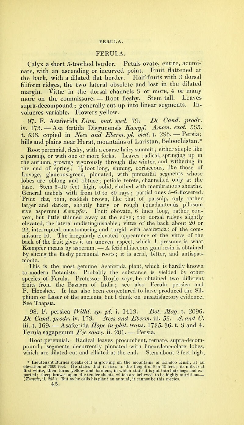 FERULA. Calyx a short 5-toothed border. Petals ovate, entire, acumi- nate, with an ascending or incurved point. Fruit flattened at the back, with a dilated flat border. Half-fruits with 3 dorsal filiform ridges, the two lateral obsolete and lost in the dilated margin. Vittae in the dorsal channels 3 or more, 4 or many more on the commissure. — Root fleshy. Stem tall. Leaves supra-decompound; generally cut up into linear segments. In- volucres variable. Flowers yellow. 97. F. Asafcetida Linn. mat. med. 79. Be Cand. prodr. iv. 173. — Asa fcetida Disgunensis Kcempf. Atncen. exot. 535. t. 536. copied in Nees and Eberm.pl. med. t. 293. — Persia; hills and plains near Herat, mountains of Laristan, Beloochistan.* Root perennial, fleshy, with a coarse hairy summit; either simple like a parsnip, or with one or more forks. Leaves radical, springing up in the autumn, growing vigorously through the winter, and withering in the end of spring; 1^ foot long, shining, coriaceous, like those of Lovage, glaucous-green, pinnated, with pinnatifid segments whose lobes are oblong and obtuse; petiole terete, channelled only at the base. Stem 6-10 feet high, solid, clothed with membranous sheaths. General umbels with from 10 to 20 rays; partial ones 5-6-flowered. Fruit flat, thin, reddish brown, like that of parsnip, only rather larger and darker, slightly hairy or rough (quadamtenus pilosum sive asperum) Kcewpfer. Fruit obovate, 6 lines long, rather con- vex, but little thinned away at the edge ; the dorsal ridges slightly elevated, the lateral undistinguishable ; vittas of the back about 20 or 22, interrupted, anastomosing and turgid with asafoetida: of the com- missure 10. The irregularly elevated appearance of the vittae of the back of the fruit gives it an uneven aspect, which I presume is what Kcempfer means by asperum. —■ A fetid alliaceous gum resin is obtained by slicing the fleshy perennial roots; it is acrid, bitter, and antispas- modic. This is the most genuine Asafoetida plant, which is hardly known to modern Botanists. Probably the substance is yielded by other species of Ferula. Professor Royle says, he obtained two different fruits from the Bazaars of India; see also Ferula persica and F. Hooshee. It has also been conjectured to have produced the Sil- phium or Laser of the ancients, but I think on unsatisfactory evidence. See Thapsia. 98. F. persica Willd. sp. pi. i. 1413. Bot. Mag. t. 2096. Be Cand. prodr. iv. 173. Nees and Eberm. iii. 55. S.and C. iii. t. 169. — Asafcetida Hope inphil. trans. 1785. 36. t. 3 and 4. Ferula sagapenum Fee cours. ii. 201. — Persia. Root perennial. Radical leaves procumbent, ternate, supra-decom- pound ; segments decurrently pinnated with linear-lanceolate lobes, which are dilated cut and ciliated at the end. Stem about 2 feet high, * Lieutenant Burnes speaks of it as growing on the mountains of Hindoo Kush, at an elevation of 7000 feet. He states that it rises to the height of 8 or 10 feet; its milk is at first white, then turns yellow and hardens, in which state it is put into hair bags and ex- ported ; sheep browse upon the tender shoots, which are believed to be highly nutritious.— (Travels, ii. 243.) But as he calls his plant an annual, it cannot be this species.