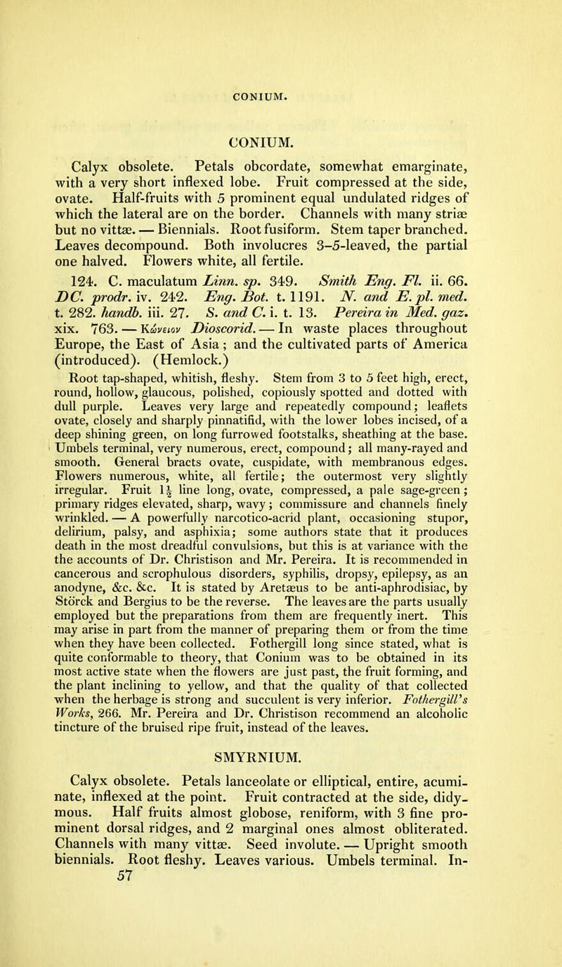CONIUM. CONIUM. Calyx obsolete. Petals obcordate, somewhat emarginate, with a very short inflexed lobe. Fruit compressed at the side, ovate. Half-fruits with 5 prominent equal undulated ridges of which the lateral are on the border. Channels with many striae but no vittae. — Biennials. Root fusiform. Stem taper branched. Leaves decompound. Both involucres 3-5-leaved, the partial one halved. Flowers white, all fertile. 124. C. maculatum Linn. sp. 349. Smith Eng. Fl. ii. 66. DC. prodr. iv. 242. Eng. Bot. t. 1191. N. and E. pi. med. t. 282. handb. iii. 27. -S. and C. i. t. 13. Pereira in Med. gaz. xix. 763. — K&vtiov Dioscorid. — In waste places throughout Europe, the East of Asia; and the cultivated parts of America (introduced). (Hemlock.) Root tap-shaped, whitish, fleshy. Stem from 3 to 5 feet high, erect, round, hollow, glaucous, polished, copiously spotted and dotted with dull purple. Leaves very large and repeatedly compound; leaflets ovate, closely and sharply pinnatifid, with the lower lobes incised, of a deep shining green, on long furrowed footstalks, sheathing at the base. Umbels terminal, very numerous, erect, compound; all many-rayed and smooth. General bracts ovate, cuspidate, with membranous edges. Flowers numerous, white, all fertile; the outermost very slightly irregular. Fruit 1| line long, ovate, compressed, a pale sage-green; primary ridges elevated, sharp, wavy ; commissure and channels finely wrinkled. — A powerfully narcotico-acrid plant, occasioning stupor, delirium, palsy, and asphixia; some authors state that it produces death in the most dreadful convulsions, but this is at variance with the the accounts of Dr. Christison and Mr. Pereira. It is recommended in cancerous and scrophulous disorders, syphilis, dropsy, epilepsy, as an anodyne, &c. &c. It is stated by Aretasus to be anti-aphrodisiac, by Storck and Bergius to be the reverse. The leaves are the parts usually employed but the preparations from them are frequently inert. This may arise in part from the manner of preparing them or from the time when they have been collected. Fothergill long since stated, what is quite conformable to theory, that Conium was to be obtained in its most active state when the flowers are just past, the fruit forming, and the plant inclining to yellow, and that the quality of that collected when the herbage is strong and succulent is very inferior. Fothergill's Works, 266. Mr. Pereira and Dr. Christison recommend an alcoholic tincture of the bruised ripe fruit, instead of the leaves. SMYRNIUM. Calyx obsolete. Petals lanceolate or elliptical, entire, acumi- nate, inflexed at the point. Fruit contracted at the side, didy- mous. Half fruits almost globose, reniform, with 3 fine pro- minent dorsal ridges, and 2 marginal ones almost obliterated. Channels with many vittae. Seed involute. — Upright smooth biennials. Root fleshy. Leaves various. Umbels terminal. In-