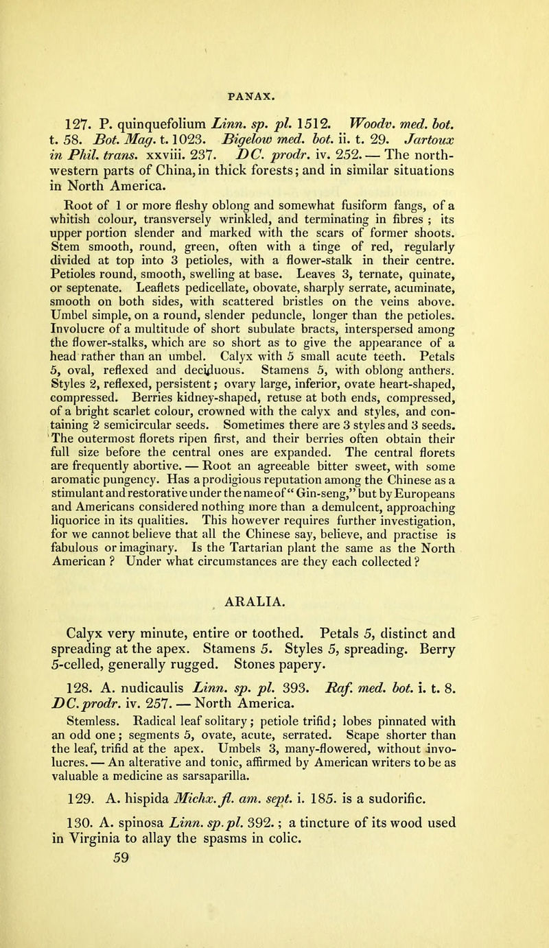 PANAX. 127. P. quinquefolium Linn. sp. pi. 1512. Woodv. med. bot. t. 58. Bot. Mag. t.1023. Bigelow med. bot. ii. t. 29. Jartoux in Phil, trans, xxviii. 237. DC. prodr. iv. 252. — The north- western parts of China,in thick forests; and in similar situations in North America. Root of 1 or more fleshy oblong and somewhat fusiform fangs, of a whitish colour, transversely wrinkled, and terminating in fibres ; its upper portion slender and marked with the scars of former shoots. Stem smooth, round, green, often with a tinge of red, regularly divided at top into 3 petioles, with a flower-stalk in their centre. Petioles round, smooth, swelling at base. Leaves 3, ternate, quinate, or septenate. Leaflets pedicellate, obovate, sharply serrate, acuminate, smooth on both sides, with scattered bristles on the veins above. Umbel simple, on a round, slender peduncle, longer than the petioles. Involucre of a multitude of short subulate bracts, interspersed among the flower-stalks, which are so short as to give the appearance of a head rather than an umbel. Calyx with 5 small acute teeth. Petals 5, oval, reflexed and deciduous. Stamens 5, with oblong anthers. Styles 2, reflexed, persistent; ovary large, inferior, ovate heart-shaped, compressed. Berries kidney-shaped, retuse at both ends, compressed, of a bright scarlet colour, crowned with the calyx and styles, and con- taining 2 semicircular seeds. Sometimes there are 3 styles and 3 seeds. ' The outermost florets ripen first, and their berries often obtain their full size before the central ones are expanded. The central florets are frequently abortive. — Root an agreeable bitter sweet, with some aromatic pungency. Has a prodigious reputation among the Chinese as a stimulant and restorative under the nameof Gin-seng, but by Europeans and Americans considered nothing more than a demulcent, approaching liquorice in its qualities. This however requires further investigation, for we cannot believe that all the Chinese say, believe, and practise is fabulous or imaginary. Is the Tartarian plant the same as the North American ? Under what circumstances are they each collected ? ARALIA. Calyx very minute, entire or toothed. Petals 5, distinct and spreading at the apex. Stamens 5. Styles 5, spreading. Berry 5-celled, generally rugged. Stones papery. 128. A. nudicaulis Linn. sp. pi. 393. Raf. med. bot. i. t. 8. DC.prodr. iv. 257. — North America. Stemless. Radical leaf solitary; petiole trifid; lobes pinnated with an odd one; segments 5, ovate, acute, serrated. Scape shorter than the leaf, trifid at the apex. Umbels 3, many-flowered, without invo- lucres. — An alterative and tonic, affirmed by American writers to be as valuable a medicine as sarsaparilla. 129. A. hispida Michx.fl. am. sept. i. 185. is a sudorific. 130. A. spinosa Linn, sp.pl. 392.; a tincture of its wood used in Virginia to allay the spasms in colic.
