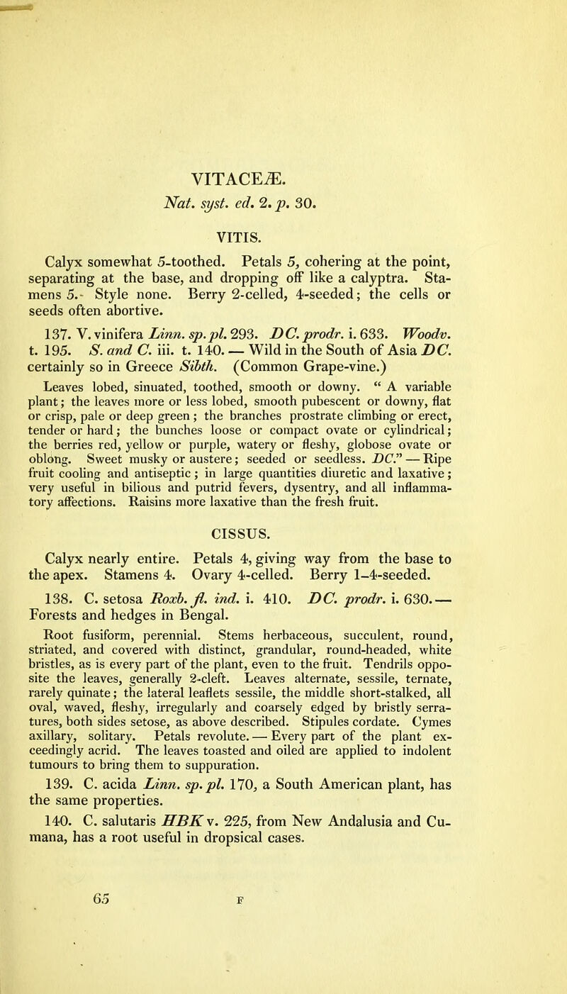 vitace^:. Nat. syst. ed. 2. p. 30. VITIS. Calyx somewhat 5-toothed. Petals 5, cohering at the point, separating at the base, and dropping off like a calyptra. Sta- mens 5.- Style none. Berry 2-celled, 4-seeded; the cells or seeds often abortive. 137. V. vinifera Linn. sp.pi. 293. DC. prodr. i. 633. Woodv. t. 195. S. and C. iii. t. 140. — Wild in the South of Asia DC. certainly so in Greece Sibth. (Common Grape-vine.) Leaves lobed, sinuated, toothed, smooth or downy.  A variable plant; the leaves more or less lobed, smooth pubescent or downy, flat or crisp, pale or deep green ; the branches prostrate climbing or erect, tender or hard j the bunches loose or compact ovate or cylindrical; the berries red, yellow or purple, watery or fleshy, globose ovate or oblong. Sweet musky or austere; seeded or seedless. DC.—Ripe fruit cooling and antiseptic ; in large quantities diuretic and laxative ; very useful in bilious and putrid fevers, dysentry, and all inflamma- tory affections. Raisins more laxative than the fresh fruit. CISSUS. Calyx nearly entire. Petals 4, giving way from the base to the apex. Stamens 4. Ovary 4-celled. Berry 1-4-seeded. 138. C. setosa Boxb.fi. ind. i. 410. DC. prodr. i. 630.— Forests and hedges in Bengal. Root fusiform, perennial. Stems herbaceous, succulent, round, striated, and covered with distinct, grandular, round-headed, white bristles, as is every part of the plant, even to the fruit. Tendrils oppo- site the leaves, generally 2-cleft. Leaves alternate, sessile, ternate, rarely quinate; the lateral leaflets sessile, the middle short-stalked, all oval, waved, fleshy, irregularly and coarsely edged by bristly serra- tures, both sides setose, as above described. Stipules cordate. Cymes axillary, solitary. Petals revolute. — Every part of the plant ex- ceedingly acrid. The leaves toasted and oiled are applied to indolent tumours to bring them to suppuration. 139. C. acida Linn, sp.pl. 170, a South American plant, has the same properties. 140. C. salutaris HBK\. 225, from New Andalusia and Cu- mana, has a root useful in dropsical cases.