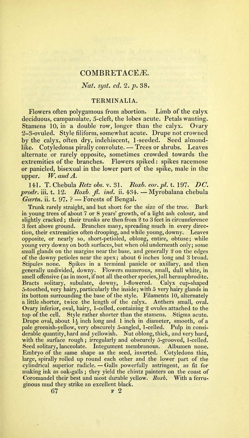 COMBRETACEiE. Nat. syst, ed.2.p.38. TERMINALIA. Flowers often polygamous from abortion. Limb of the calyx deciduous, campanulate, 5-cleft, the lobes acute. Petals wanting. Stamens 10, in a double row, longer than the calyx. Ovary 2-3-ovuled. Style filiform, somewhat acute. Drupe not crowned by the calyx, often dry, indehiscent, 1-seeded. Seed almond- like. Cotyledonss pirally convolute. — Trees or shrubs. Leaves alternate or rarely opposite, sometimes crowded towards the extremities of the branches. Flowers spiked: spikes racemose or panicled, bisexual in the lower part of the spike, male in the upper. TV. and A. 141. T. Chebula Retz obs. v. 31. Roxb. cor.pl. t. 197. DC. prodr. m. t. 12. Roxb, fl. ind. ii. 434. —Myrobalana chebula Gozrtn. ii. t. 97. ? — Forests of Bengal. Trunk rarely straight, and but short for the size of the tree. Bark in young trees of about 7 or 8 years' growth, of a light ash colour, and slightly cracked; their trunks are then from 2 to 3 feet in circumference 3 feet above ground. Branches many, spreading much in every direc- tion, their extremities often drooping, and while young, downy. Leaves opposite, or nearly so, short-petioled, oblong, entire, obtuse; while young very downy on both surfaces, but when old underneath only; some small glands on the margins near the base, and generally 2 on the edges of the downy petioles near the apex; about 6 inches long and 3 broad. Stipules none. Spikes in a terminal panicle or axillary, and then generally undivided, downy. Flowers numerous, small, dull white, in smell offensive (as inmost, if not all the other species,) all hermaphrodite. Bracts solitary, subulate, downy, 1-flowered. Calyx cup-shaped 5-toothed, very hairy, particularly the inside; with 5 very hairy glands in its bottom surrounding the base of the style. Filaments 10, alternately a little shorter, twice the length of the calyx. Anthers small, oval. Ovary inferior, oval, hairy, 1-celled, containing 2 ovules attached to the top of the cell. Style rather shorter than the stamens. Stigma acute. Drupe oval, about 1| inch long and 1 inch in diameter, smooth, of a pale greenish-yellow, very obscurely 5-angled, 1-celled. Pulp in consi- derable quantity, hard and yellowish. Nut oblong, thick, and very hard, with the surface rough; irregularly and obscurely 5-grooved, 1-celled. Seed solitary, lanceolate. Integument membranous. Albumen none. Embryo of the same shape as the seed, inverted. Cotyledons thin, large, spirally rolled up round each other and the lower part of the cylindrical superior radicle. — Galls powerfully astringent, as fit for making ink as oak-galls ; they yield the chintz painters on the coast of Coromandel their best and most durable yellow. Roxb. With a ferru- ginous mud they strike an excellent black.
